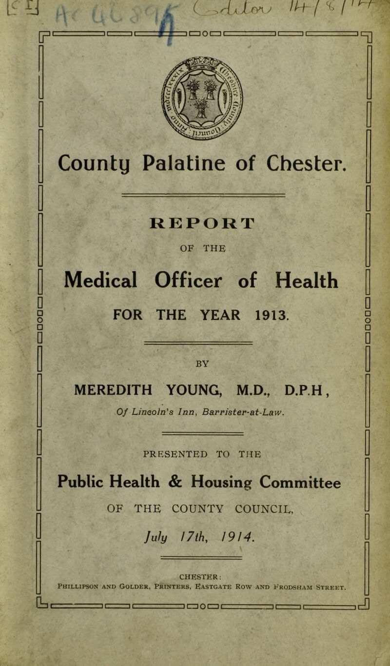 REPORT OF THE Medical Officer of Health g FOR THE YEAR 1913. □ 0 □ o □ BY MEREDITH YOUNG, M.D., D.P.H, Of Lincoln's Inn, Barrister-at-Law. PRESENTED TO THE Public Health & Housing Committee OF THE COUNTY COUNCIL, July 17 th, 1914. CHESTER: Phillipson and Golder, Printers, Eastgate Row and Erodsham Street. - . ... -ii-ic. =nmocziL ii-ii ir