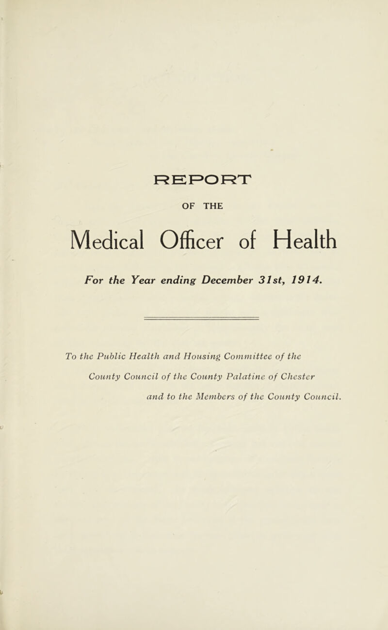 OF THE Medical Officer of Health For the Year ending December 31 sty 1914, I'o the Public Health and Housing Committee of the County Council of the County Palatine of Chester and to the Members of the County Council.