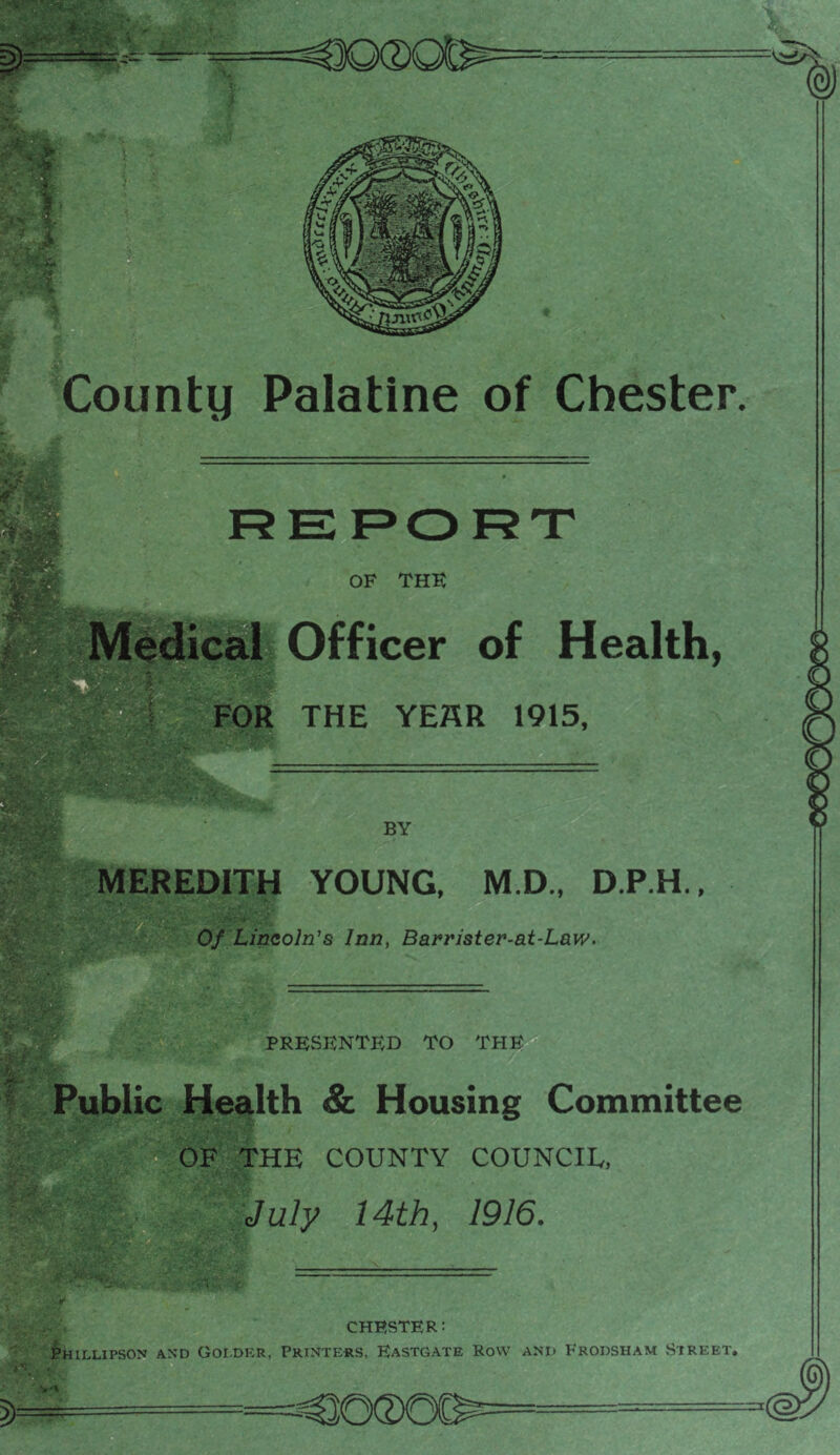 REPORT OF THK i^dicai Officer of Health, FOR THE YEHR 1915, BY MEREDITH YOUNG. M.D., D.P.H., Of UnQoln’s Inn, Barrister-at-Law. PRESENTED TO THE Public Health & Housing Committee THE COUNTY COUNCIL, July 14th, 1916, CHESTER: j^HILLlPSON AND GOI.DliR, PRINTERS, EaSTGATE RoW AND FrODSHAM STREET,