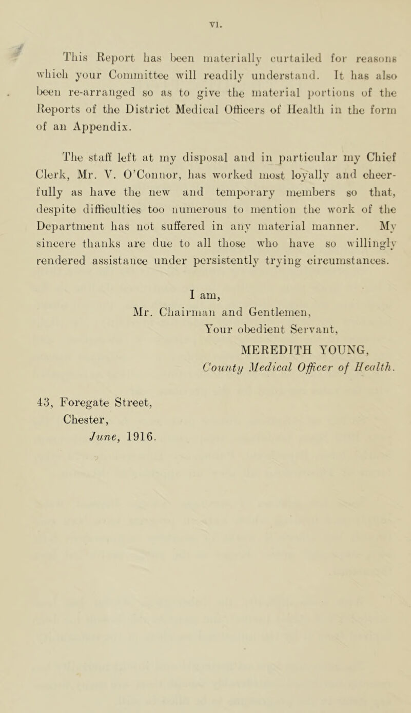 This Report has I)een materially curtailed foi’ reasons which your Committee will readily understand. It has also I->een re-arranged so as to give the material jjortions of the Reports of the District Medical Officers of Health in the form of an Appendix. The staff left at my disposal and in particular my Chief Clerk, Mr. V. O’Connor, has worked most loyally and cheer- fully as have the new and temporary members so that, despite difficulties too numerous to mention the Avork of the Department has not suffered in any material manner. My sincere thanks are due to all those who have so Avillingly rendered assistance under persistently trying circumstances. I am, Mr. Cliairman and Gentlemen, Your obedient Servant, MEREDITH YOUNG, County Medical Officer of Health. 43, Foregate Street, Chester, JiLue, 1916.