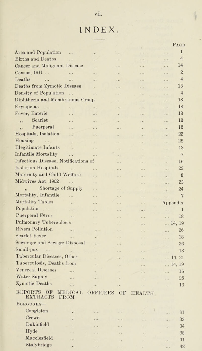 INDEX. Page Aiea and Population ... ... ... 1 Births and Deaths ... ... ... ... ... 4 Cancer and Malignant Disea.se ... ... ... ... 14 Census, 1911 ... ... ... ... ... ... 2 Deaths ... ... ... ... ... ... 4 Deaths from Zymotic Disease .. ... ... ... 13 Density of Population ... ... ... ... ... 4 Diphtheria and Membranous Croup ... ... ... 18 Erysipelas ... ... ... ... ... ... 18 Fever, Enteric ... ... ... ... ... 18 ,, Scarlet ... ... ... ... 18 ,, Puerperal ... ... ... ... ... 18 Hospitals, Isolation ... ... .. ... ... 22 Housing ... ... ... ... ... ... 25 Illegitimate Infants ... ... ... ... ... 13 Infantile Mortality ... ... ... ... ... 7 Infectious Disease, Notifications of ... ... ... 16 Isolation Hospitals ... ... ... ... ,,, 22 Maternity and Child Welfare ... ... ... ... 8 Midwives Act, 1902 ... ... ... ... .. 23 ,, Shortage of Supply ... ... ... ... 24 Mortality, Infantile ... ... . . 7 Mortality Tables ... ... ... Appendix Population ... . . ... ... ... 1 Puerperal F’ever ... . . ... 18 Pulmonary Tuberculosis ... ... ... 14^ 19 Divers Pollution ... ... ... .. 26 Scarlet Fever ... ... ... 18 Sewerage and Sewage Disposal . ... ... 26 Small-pox ... ... J8 'I’ubercular Diseases, Other ... ... .. 14, 21 Tuberculosis, Deaths from ... ... ...14,19 Venereal Diseases ... ... .. 25 Water Sup2)ly ... ... .. 25 Zy in otic Deaths ... ... .. 23 DKPORTS OF MEDICAL OFFICERS OF HEALTfl EXTRACTS FItOM Boroughs— Congleton ... ... ... 32 Crewe ... ... ... 33 Dukinfield ... ... 34 Hyde ... ... .. 38 Macclesfield ... ... . 42 Stalybridge ... ... ... 42