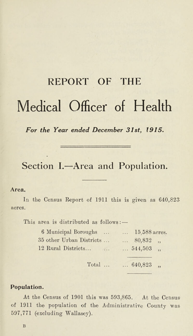 REPORT OF THE Medical Officer of Health For the Year ended December 31st, 1915, Section I.—Area and Population. Area. In the Census Report of 1911 this is given as 640,825 acres. This area is distributed as follows 6 Municipal Boroughs 35 other Urban Districts ... 12 Rural Districts... Total ... 15.588 acres. 80,832 „ 544,503 „ 640,823 Population. At the Census of 1901 this was 593,865. At the Census of 1911 the population of the Administrative County was 597,771 (excluding Wallasey). B