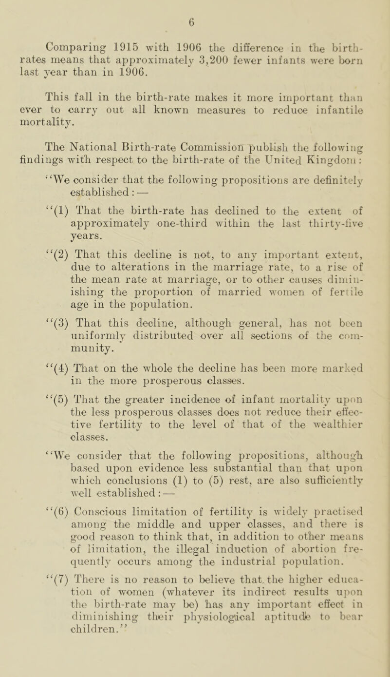 Comparing 1915 with 190G the difierence in the birth- rates means that approximately 3,200 fewer infants were born last year than in 1906. This fall in the birth-rate makes it more important than ever to carry out all known measures to reduce infantile mortality. The National Birth-rate Commission publish the following findings with respect to the birth-rate of the United Kingdom : “We consider that the following propositions are definitely established: — “(1) That the birth-rate has declined to the extent of approximately one-third within the last thirty-five years. “(2) That this decline is not, to any important extent, due to alterations in the marriage rate, to a rise of the mean rate at marriage, or to other causes dimin- ishing the proportion of married women of fertile age in the population. “(3) That this decline, although general, has not been uniformly distributed over all sections of the com- munity. “(4) That on the whole the decline has been more marked in the more prosperous classes. “(5) That the greater incidence of infant mortality upon the less prosperous classes does not reduce their ehec- tive fertility to the level of that of the wealthier classes. “We consider that the following propositions, although based uj)on evidence less substantial than that upon which conclusions (1) to (5) rest, are also sufficiently well established: — “(6) Conscious limitation of fertility is widely practised among the middle and upper classes, and there is good reason to think that, in addition to other means of limitation, the illegal induction of abortion fre- quently occurs among the industrial population. “(7) There is no reason to believe that, the higher educa- tion of women (whatever its indirect results upon the birth-rate may be) has any important effect in diminishing their physiologtical aptitudle to bear children.’’