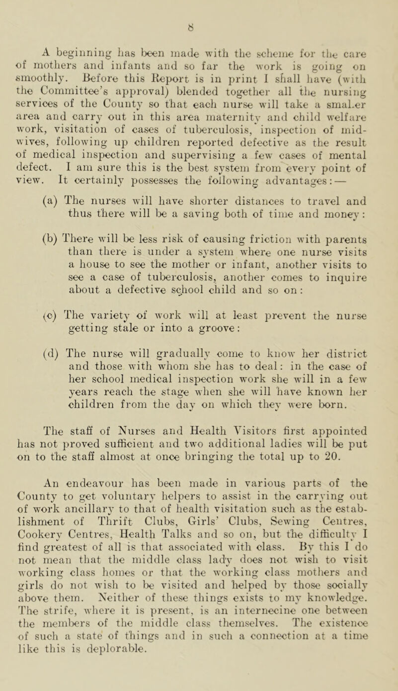 A beginning lias Ix^en made Avith the scheme for the care of mothers and infants and so far the work is going on smoothly. Before this Report is in print 1 shall have (with the Committee’s approval) blended together all the nursing services of the County so that each nurse will take a smaLer area and carry out in this area maternity and child welfare work, visitation of cases of tuberculosis, inspection of mid- wives, following up children reported defective as the result of medical inspection and supervising a few cases of mental defect. I am sure this is the best system from evei’y point of view. It certainly possesses the following advantages: — (a) The nurses will have shorter distances to travel and thus there will lx: a saving both of time and money: (b) There Avill be less risk of causing friction with parents than there is under a SA'stem where one nurse visits a house to see the mother or infant, another visits to see a case of tuberculosis, another comes to inquire about a defective school child and so on : {■o) The variety of work will at least prevent the nurse getting stale or into a groove: (d) The nurse Avill gradually come to know her district and those with whom she has to deal: in the case of her school medical inspection work she will in a feAv years reach the stage Avhen she Avill have known her children from the day on which they were born. The staff of Nurses and Health Visitors first appointed has not proved sufficient and two additional ladies will be put on to the staff almost at once bringing the total up to 20. An endeavour has been made in various parts of the County to get voluntary helpers to assist in the carrying out of work ancillary to that of health visitation such as the estab- lishment of Thrift Clubs, Girls’ Clubs, Sewing Centres, Cookery Centres, Health Talks and so on, but the difficulty I find greatest of all is that associated with class. By this I do not mean that the middle class lady does not wish to visit Avorking class homes or that the Avorking class mothers and girls do not Avish to lx visited and helped by those socially above them. Neither of these things exists to my knoAvledge. The strife, Avhere it is present, is an internecine one between the members of the middle class themselves. The existence of such a state of things and in such a connection at a time like this is deplorable.