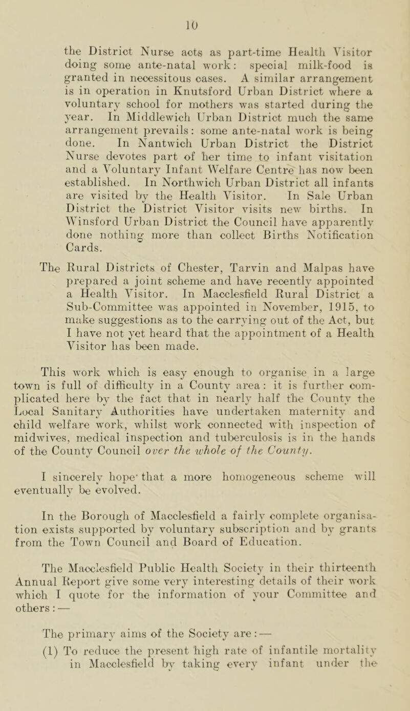 the District Nurse acts as part-time Health Visitor doing some ante-natal work: special milk-food is granted in necessitous cases. A similar arrangement is in operation in Knutsford Urban District where a voluntary school for mothers was started during the year. In Middlewich Urban District much the same arrangement prevails: some ante-natal work is being done. In Nantwich Urban District the District Nurse devotes part of her time to infant visitation and a Voluntary Infant Welfare Centre has now been established. In Northwich Urban District all infants are visited by the Health Visitor. In Sale Urban District the District Visitor visits new births. In Winsford Urban District the Council have apparently done nothing more than collect Births Notification Cards. The Rural Districts of Chester, Tarvin and Malpas have prepared a joint scheme and have recently appointed a Health Visitor. In Macclesfield Rural District a Sub-Committee was appointed in November, 1915, to make suggestions as to the carrying out of the Act, but I have not yet heard that the appointment of a Health Visitor has been made. This work which is easy enough to organise in a large town is full of difficulty in a County area : it is further com- plicated here by the fact that in nearly half the County the Local Sanitary Authorities have undertaken maternity and child welfare work, whilst work connected with inspection of midwives, medical inspection and tuberculosis is in the hands of the Countv Council over the whole of the County. I sincerelv hope' that a more homogeneous scheme will eventually be evolved. In the Borough of Macclesfield a fairly complete organisa- tion exists supported by voluntary subscription and by grants from the Town Council and Board of Education. The Macclesfield Public Health Societv in their thirteenth Annual Report give some very interesting details of their work which I quote for the information of your Committee and others:— The primar}’ aims of the Society are: — (1) To reduce the present high rate of infantile mortality in Macclesfield by taking every infant under the