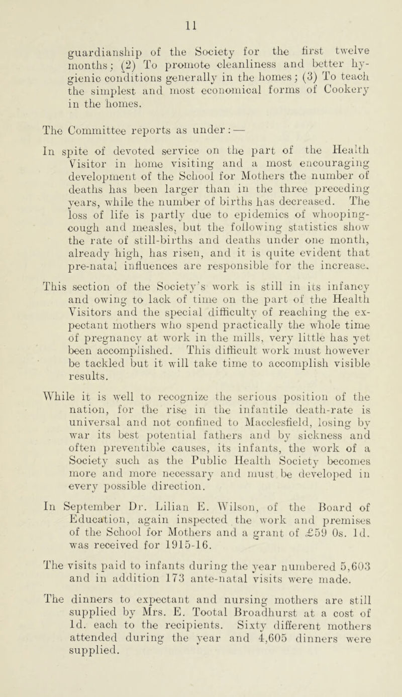 guardianship of the Society for the first twelve months j ^2) To promote cleanliness and better hy- gienic conditions generally in the homes; (3) To teach the simplest and most economical forms of Cookery in the homes. The Committee reports as under; — In spite of devoted service on the part of the Health Visitor in home visiting and a most encouraging development of the School for Mothers the number of deaths has been larger than in the three preceding vears, while the number of births has decreased. The loss of life is partly due to epidemics of whooping- cough and measles, but the following statistics show the rate of still-births and deaths under one month, already high, has risen, and it is quite evident that pre-natal inhuences are resi>onsible for the increase. This section of the Society’s work is still in its infancy and owing to lack of time on the part of the Health Visitors and the special difficulty of reaching the ex- pectant mothers who spend practically the whole time of pregnancy at work in the mills, very little has yet been accomplished. This difficult work must however be tackled but it will take time to accomplish visible results. While it is well to recognize the serious position of the nation, for the rise in the infantile death-rate is universal and not confined to Macclesfield, losin<^ bv war its best potential fathers and by sickness and often preventible causes, its infants, the work of a Society such as the Public Health Society becomes more and more necessary and must be developed in every possible direction. In September Dr. Lilian E. Wilson, of the Board of Education, again inspected the work and premises of the School for Mothers and a grant of £59 Os. Id. was received for 1915-16. The visits paid to infants during the year numbered 5,603 and in addition 173 ante-natal visits were made. The dinners to expectant and nursing mothers are still supplied by Mrs. E. Tootal Broadhurst at a cost of Id. each to the recipients. Sixty different mothers attended during the year and 4,605 dinners were supplied.