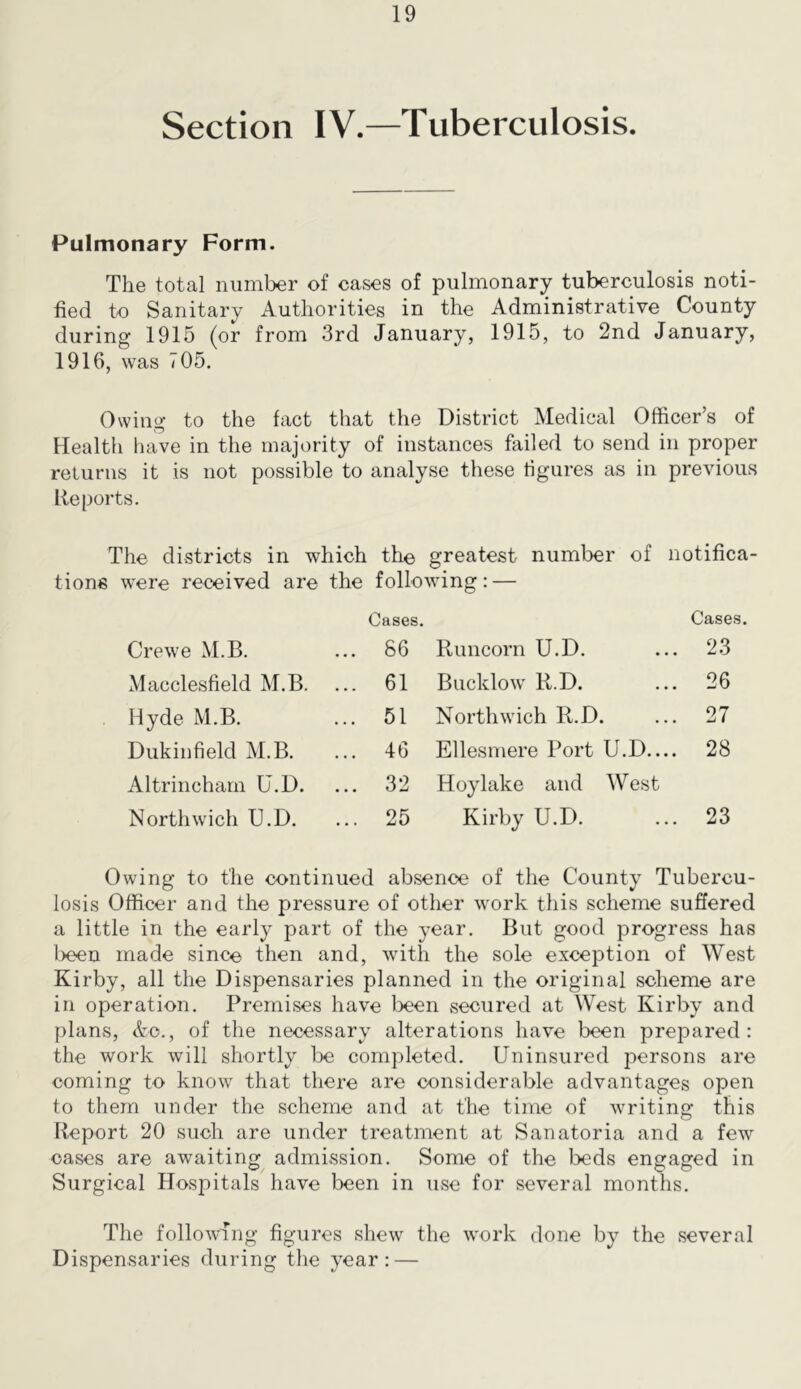 Section IV.—Tuberculosis. Pulmonary Form. The total number of cases of pulmonary tuberculosis noti- fied to Sanitary Authorities in the Administrative County during 1915 (or from 3rd January, 1915, to 2nd January, 1916, was 705. Owing to the fact that the District Medical Officer’s of Health have in the majority of instances failed to send in proper returns it is not possible to analyse these figures as in previous Reports. The districts in which the greatest number of notifica- tions were received are the following: — Cases. Cases. Crewe M.B. ... 86 Runcorn U.D. 23 Macclesfield M.B. ... 61 Bucklow R.D. 26 Hyde M.B. ... 51 Northwich R.D. 27 Dukinfield M.B. ... 46 Ellesmere Port U.D— 28 Altrincham U.D. ... 32 Hoylake and West Northwich U.D. ... 25 Kirby U.D. 23 Owing to the continued absence of the County Tubercu- losis Officer and the pressure of other work this scheme suffered a little in the early part of the year. But good progress has l>een made since then and, with the sole exception of West Kirby, all the Dispensaries planned in the original scheme are in operation. Premises have been secured at West Kirby and plans, Ac., of the necessary alterations have been prepared: the work will shortly be completed. Uninsured persons are coming to know that there are considerable advantages open to them under the scheme and at the time of writing this Report 20 such are under treatment at Sanatoria and a few oases are awaiting admission. Some of the beds engaged in Surgical Hospitals have been in use for several months. The following figures shew the work done by the several Dispensaries during the year: —