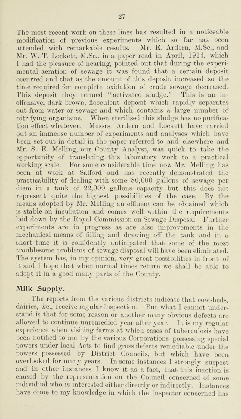 The most recent work on these lines has resulted in a noticeable modification of previous experiments which so far has been attended with remarkable results. Mr. E. Ardern, M.Sc., and Mr. W. T. Lockett, M.Sc., in a paper read in April, 1914, which I had the pleasure of hearing, pointed out that during the experi- mental aeration of sewage it was found that a certain deposit occurred and that as the amount of this deposit increased so the time required for complete oxidation of crude sewage decreased. This deposit they termed “activated sludge.” This is an in- offensive, dark brown, flocculent deposit which rapidly separates, out from water or sewage and which contains a large numl)er of nitrifying organisms. When sterilised this sludge has no purifica- tion effect whatever. Messrs. Ardern and Lockett have carried out an immense number of experiments and analyses which liave l)een set out in detail in the paper referred to and elsewhere and Mr. S. E. Melling, our ('oiinty Analyst, was quick to take the opportunity of translating this laboratory work to a practical working scale. For some considerable time now Mr. Melling has been at work at Salford and has recently demonstrated the practicability of dealing with some 80,000 gallons of sewage per diem in a tank of 22,000 gallons capacity but this does not represent quite the highest possibilities of the case. By the means adopted by Mr. Melling an effluent can be obtained which is stable on incubation and comes well within the requirements laid down by the Royal Commission on Sewage Disposal. Further experiments are in progress as are also improvements in the mechanical means of filling and drawing off the tank and in a short time it is confidently anticipated that some of the most troublesome problems of sewage disposal will have been eliminated. The system has, in my opinion, very great possibilities in front of it and I hope that when normal times return we shall be able to adopt it in a good many parts of the County. Milk Supply. The reports from the various districts indicate that cowsheds, dairies, Ac., receive regular inspection. But what I cannot under- stand is that for some reason or another many obvious defects are allowed to continue unremedied year after year. It is my regular experience when visiting farms at which cases of tuberculosis have been notified to me by the various Corporations possessing special powers under local Acts to find gross defects remediable under the powers possessed by District Councils, but which have been overlooked for many years. In some instances T strongly suspect and in other instances I know it as a fact, that this inaction is caused by the representation on the Council concerned of some individual who is interested either directly or indirectly. Instances have come to my knowledge in which the Inspector concerned has