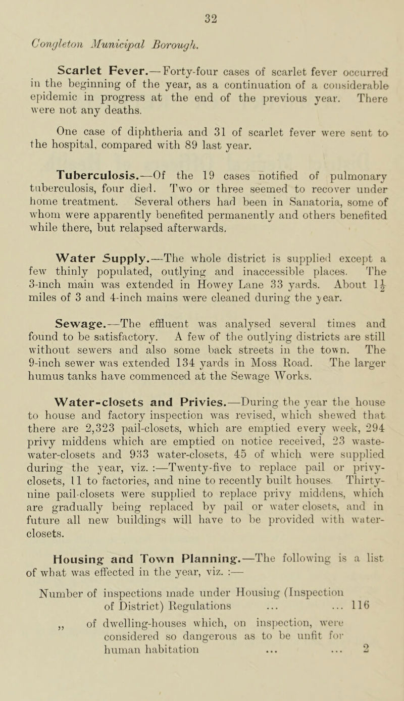 Conyleton Municipal Borough. Scarlet Fever.—Forty-four cases of scarlet fever occurred in the beginning of the year, as a continuation of a considerable epidemic in progress at the end of the jjrevious year. There were not any deaths. One case of diphtheria and 31 of scarlet fever were sent to the hospital, compared with 89 last year. Tuberculosis.—Of the 19 cases notified of pulmonary tuberculosis, four died. Two or three seemed to recover under home treatment. Several others had been in Sanatoria, some of wdioni were apparently benefited permanently and others benefited while there, but relapsed afterwards. Water Supply.—The whole district is supplied excejjt a few thinly populated, outlying and inaccessible places. The 3-mch main was extended in Howey Lane 33 yards. About miles of 3 and 4-inch mains were cleaned during the }'ear. Sewage.—The effluent was analysed several times and found to be satisfactory, A few of the outlying districts are still without sewers and also some back streets in the town. The 9-inch sewer w'as extended 134 yards in Moss Road. The larger humus tanks have commenced at the Sew^age Works, Water-closets and Privies.—During the year the house to house and factory inspection was revised, wdiich shewed that there are 2,323 pail-closets, which are emptied every w^eek, 294 privy middens which are emptied on notice received, 23 w'aste- water-closets and 933 water-closets, 45 of which were supplied during the year, viz. :—Tw^enty-five to replace pail or privy- closets, 11 to factories, and nine to recently built houses. Thirty- nine pail-closets tvere supplied to replace privy middens, which are gradually being replaced by pail or water closets, and in future all new buildings will have to be provided with water- closets. Housing and Town Planning.—The following is a list of what was effected in the year, viz. :— Number of inspections made under Housing (Inspection of District) Regulations ... ... 116 ,, of dwelling-houses wdiich, on insjiection, were considered so dangerous as to be unfit for human habitation ... ... 2