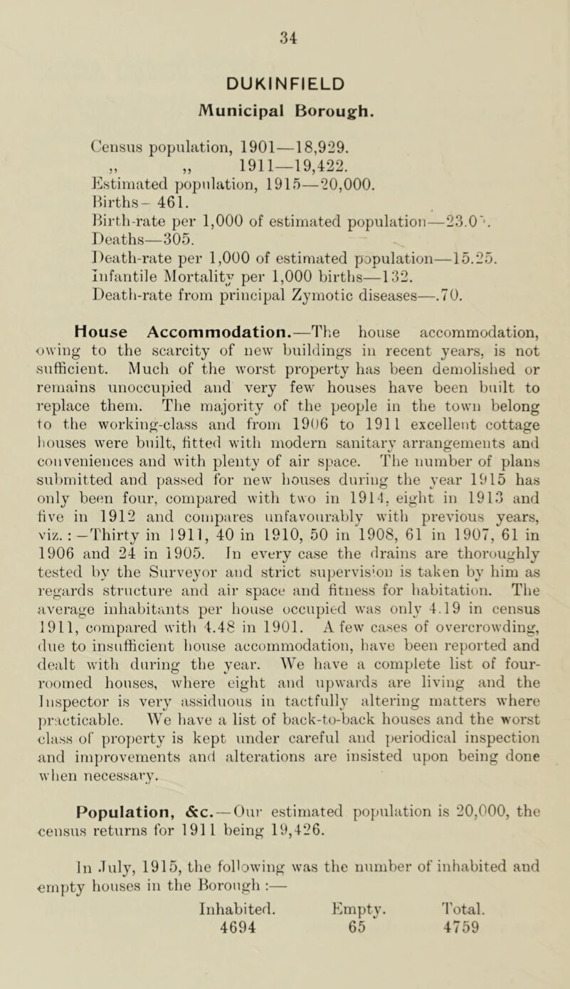 DUKINFIELD Municipal Borough. Census population, 1901—18,929. „ „ 1911—19,422. Estimated yjopulation, 1915—20,000. Ilirths- 461. ])irtli-rate per 1,000 of estimated population—23.0'. Deaths—305. Death-rate per 1,000 of estimated population—15.25. Infantile Mortality per 1,000 births—132. Death-rate from principal Zymotic diseases—.70. House Accommodation.—The house accommodation, owing to the scarcity of new buildings in recent years, is not sufficient. Much of the worst property has been demolished or remains unoccupied and very few houses have been built to replace them. The majority of the people in the town belong to the working-class and from 1906 to 1911 excellent cottage liouses were built, fitted with modern sanitary arrangements and conveniences and with plenty of air space. The number of plans submitted and passed for new houses during the year 1915 has only been four, compared with two in 1911, eight in 1913 and five in 1912 and compares unfavourably with previous years, viz. : —Thirty in 1911, 40 in 1910, 50 in 1908, 61 in 1907, 61 in 1906 and 24 in 1905. In every case the drains are thoroughly tested by the Surveyor and strict supervision is taken by him as regards structure and air space and fitness for habitation. The average inhabitants per house occupied was only 4.19 in census 1911, compared with 4.48 in 1901. A few cases of overcrowding, due to insufficient house accommodation, have been reported and elealt with during the year. We have a complete list of four- roomed houses, where eight and upwards are living and the Inspector is very assiduous in tactfully altering matters where ])racticable. We have a list of back-to-back houses and the worst class of pro})erty is kept under careful and periodical inspection and improvements and alterations are insisted upon being done wlien necessary. Population, &c. — Our estimated population is 20,000, the census returns for 1911 being 19,426. In duly, 1915, the following was the number of inhabited and crnyAy houses in the Borough :— Inhabited. Empty. 4'otal. 4694 65 ‘ 4759