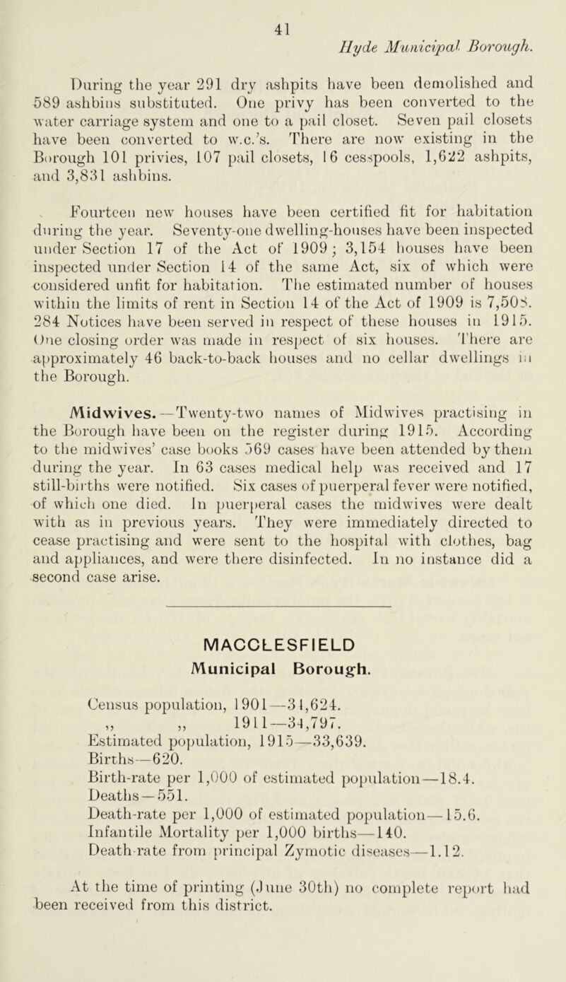 Hyde Municipal Borough. During the year 291 dry ashpits have been demolished and 589 ashbins substituted. One privy has been converted to the water carriage system and one to a pail closet. Seven pail closets have been converted to w.c.’s. There are now existing in the Borough 101 privies, 107 pail closets, 16 cesspools, 1,622 ashpits, and 3,831 ashbins. Fourteen new houses have been certified fit for habitation during the year. Seventy-one dwelling-houses have been inspected under Section 17 of the Act of 1909; 3,154 houses have been inspected under Section 14 of the same Act, six of which were considered unfit for habitation. The estimated number of houses within the limits of rent in Section 14 of the Act of 1909 is 7,508. 284 Notices have been served in respect of these houses in 1915. One closing order was made in respect of six houses. 'I'here are approximately 46 back-to-back houses and no cellar dwellings in the Borough. Midwives.-Twenty-two names of Midwives practising in the Borough have been on the register during 1915. According to the midwives’ case books 369 cases have been attended by them during the year. In 63 cases medical help was received and 17 still-births were notified. 8ix cases of puerperal fever were notified, of which one died. In puerperal cases the midwives were dealt with as in previous years. They were immediately directed to cease practising and were sent to the hospital with clothes, bag and appliances, and were there disinfected. In no instance did a second case arise. MACCLESFIELD Municipal Borough. Census population, 1901—31,624. „ „ 1911—34,797. Estimated population, 1915—33,639. Births—620. Birth-rate per 1,000 of estimated population—18.4. Deaths —551. Death-rate per 1,000 of estimated population—15.6. Infantile Mortality per 1,000 births—140. Death-rate from principal Zymotic diseases—1.12. At the time of printing (.)une 30th) no complete report had been received from this district.