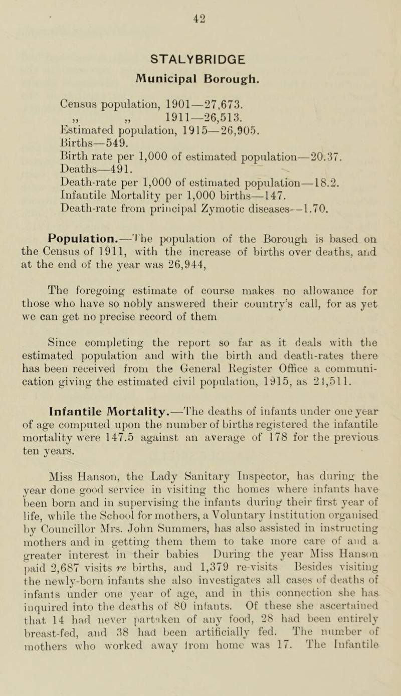 STALYBRIDGE Municipal Borough. Census population, 1901—27,673. „ „ 1911—26,513. Estimated population, 1915—26,905. Jlirtlis—549. Birth rate per 1,000 of estimated population—20.37. Deaths—491. Death-rate per 1,000 of estimated population—18.2. Infantile Mortality per 1,000 births—147. Death-rate from principal Zymotic diseases—1.70. Population.—'I'lie population of the Borough is based on the Census of 1911, with the increase of births over deaths, and at the end of the year was 26,944, The foregoing estimate of course makes no allowance for those who have so nobly answered their country’s call, for as yet we can get no precise record of them Since completing the report so far as it deals with the estimated population and with the birth and death-rates there has been received from the General Register Office a communi- cation giving the estimated civil population, 1915, as 21,511. Infantile Mortality.—'I’he deaths of infants under one year of age computed upon the iiumber of births registered the infantile mortality Avere 147.5 against an average of 178 for the previous ten years. Miss Hanson, the Lady Sanitary Inspector, has during the year done good service in visiting the homes where infants have been born and in supervising the infants during their first year of life, while the School for mothers, a Voluntary Institution organised by Councillor Mrs. John Summers, has also assisted in instructing mothers and in getting them them to take more care of and a greater interest in their babies During the year iMiss Hanson j)aid 2,687 visits re births, and 1,379 re-visits Besides visiting the newly-born infants she also investigates all cases of deaths of infants under one year of ago, and in this connection she has inquired into the deaths of 80 infants. Of these she ascertained that 14 had never partaken of any food, 28 had been entirely breast-fed, and 38 had been artificially fed. The number of mothers who worked away Irom home was 17. The Infantile