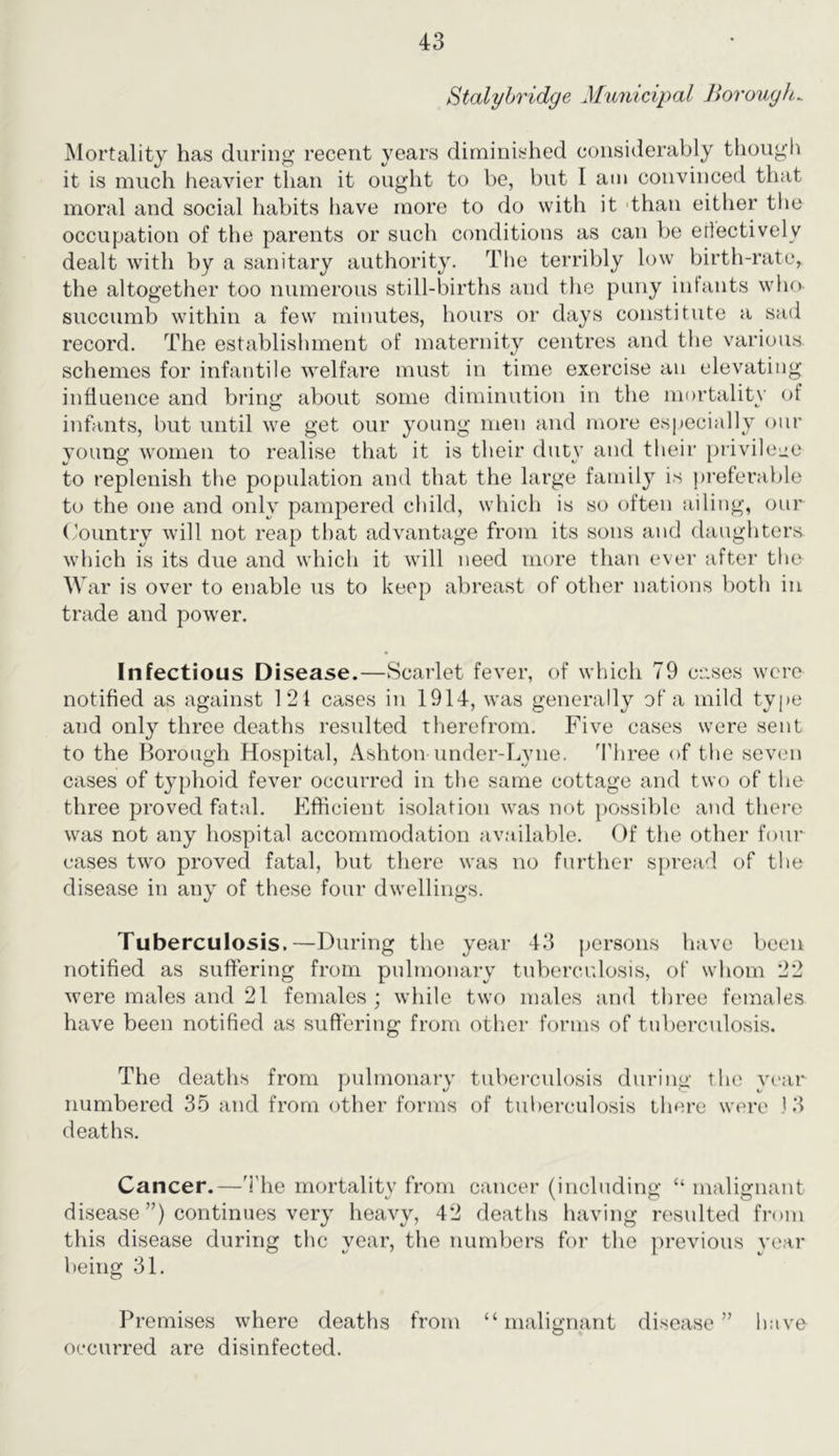Stalyhridge Municipal Ihrouyh^ Mortality has during recent years diminished considerably thoiigfi it is much heavier than it ought to be, but I am convinced that moral and social habits have more to do with it 'than either the occupation of the parents or such conditions as can be erlectively dealt with by a sanitary authority. The terribly low birth-rate, the altogether too numerous still-births and the puny intants who succumb within a few minutes, hours or days constitute a sad record. The establishment of maternity centres and the various schemes for infantile welfare must in time exercise an elevating influence and bring about some diminution in the mortality of infants, but until we get our young men and more especially our young women to realise that it is their duty and their privileiie to replenish the population and that the large family is ))referable to the one and only pampered child, which is so often ailing, our Country will not reap that advantage from its sons and daughters which is its due and which it will need more than ever after the W ar is over to enable us to keep abreast of other nations both in trade and power. Infectious Disease.—Scarlet fever, of which 79 cases were notified as against 121 cases in 1914, was generally of a mild type and only three deaths resulted therefrom. Five cases were sent to the Borough Hospital, Ashton under-Lyne. Three of the seven cases of typhoid fever occurred in the same cottage and two of the three proved fatal. Efficient isolation was not possible and there was not any hospital accommodation available. Of the other four cases two proved fatal, but there was no further spread of the disease in any of these four dwellings. Tuberculosis.—During the year 4.4 j^ersons have been notified as suffering from pulmonary tuberculosis, of whom 22 were males and 21 females; while two males and three females have been notified as suffering from otlmr forms of tuberculosis. The deaths from pulmonary tuberculosis during the year numbered 35 and from other forms of tuberculosis there were J .4 deaths. Cancer.—The mortality from cancer (including “ malignant disease ”) continues very heavy, 42 deaths having resulted from this disease during tlic year, the numbers for the j)revious year being 31. Premises where deaths from “malignant disease” have occurred are disinfected.