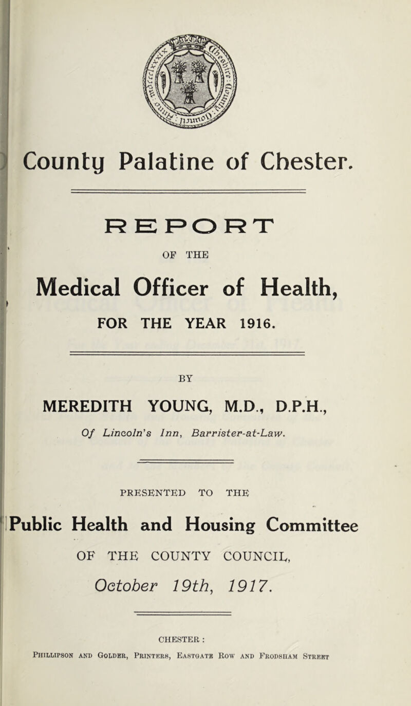 REPORT OF THE Medical Officer of Health, FOR THE YEAR 1916. BY MEREDITH YOUNG, M.D., D.P.H., i Of Lincoln's Inn, Bavrister-at-Law. I PRESENTED TO THE |jl Public Health and Housing Committee OF THE COUNTY COUNCIE, October 19th, 1917. II ' CHESTER : Phillipson and Godder, Printers, Eastgatb Row and Erodsiiam Street