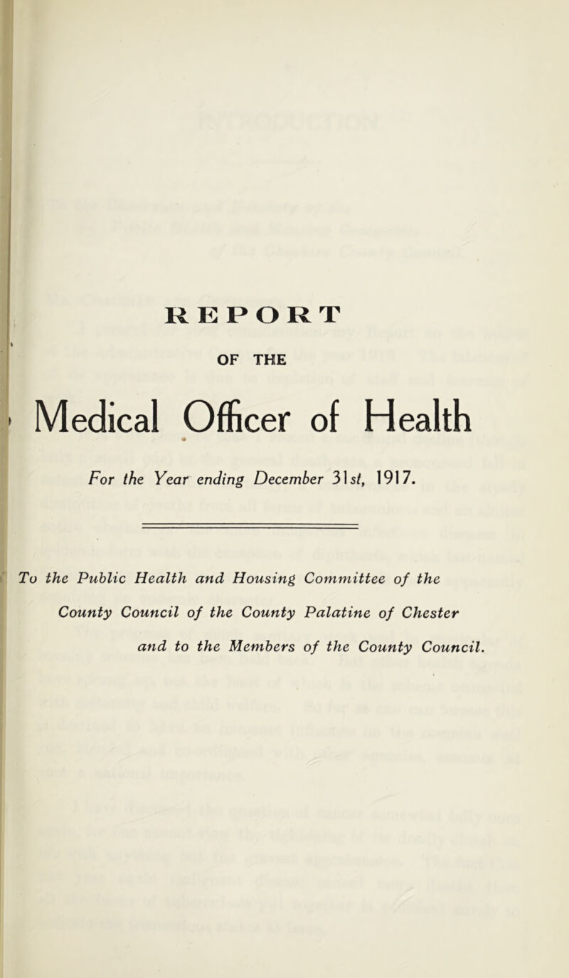 REPORT OF THE Medical Officer of Health For the Year ending December 3]st, 1917. To the Public Health and Housing Committee of the County Council of the County Palatine of Chester and to the Members of the County Council.