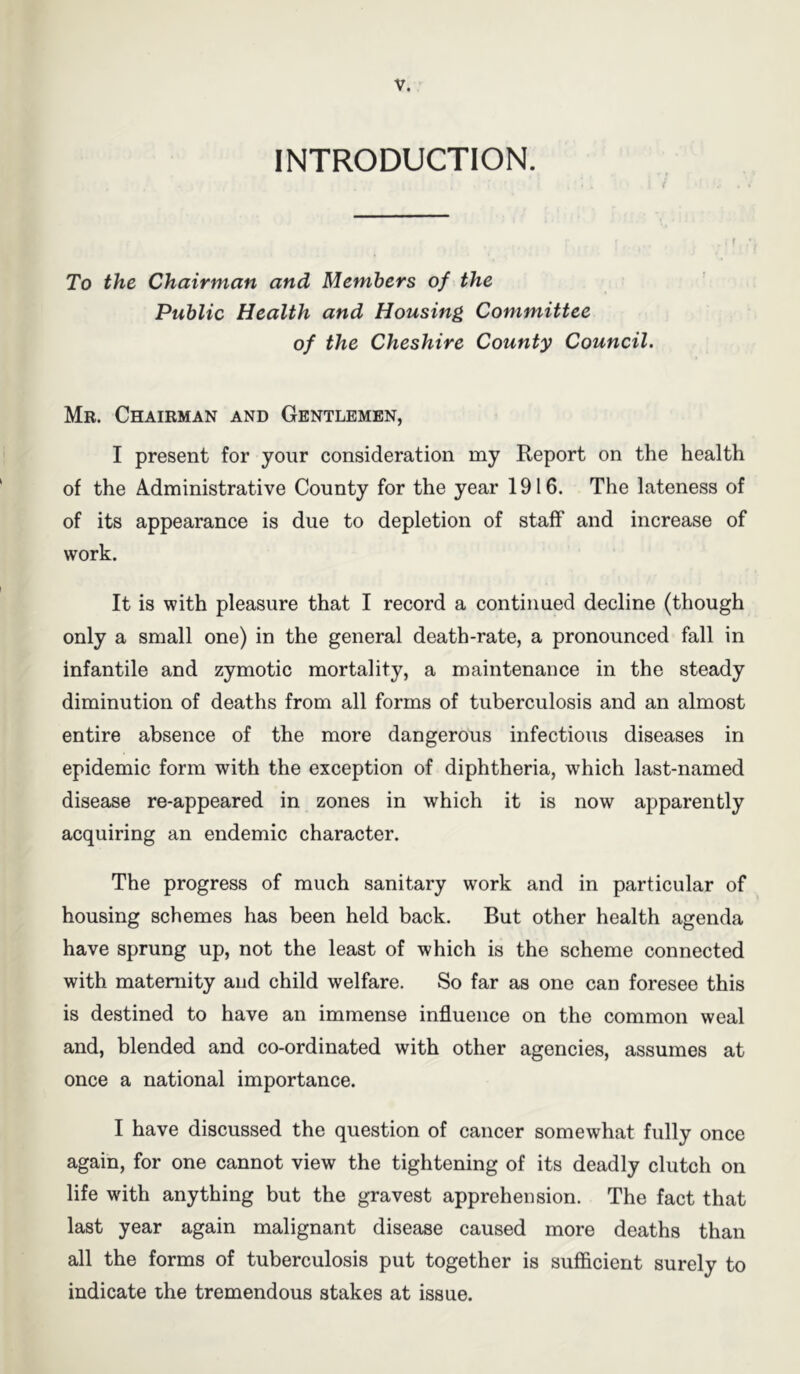 INTRODUCTION. To the Chairman and Members of the Public Health and Housing Committee of the Cheshire County Council. Mr. Chairman and Gentlemen, I present for your consideration my Report on the health of the Administrative County for the year 1916. The lateness of of its appearance is due to depletion of staff and increase of work. It is with pleasure that I record a continued decline (though only a small one) in the general death-rate, a pronounced fall in infantile and zymotic mortality, a maintenance in the steady diminution of deaths from all forms of tuberculosis and an almost entire absence of the more dangerous infectious diseases in epidemic form with the exception of diphtheria, which last-named disease re-appeared in zones in which it is now apparently acquiring an endemic character. The progress of much sanitary work and in particular of housing schemes has been held back. But other health agenda have sprung up, not the least of which is the scheme connected with maternity and child welfare. So far as one can foresee this is destined to have an immense influence on the common weal and, blended and co-ordinated with other agencies, assumes at once a national importance. I have discussed the question of cancer somewhat fully once again, for one cannot view the tightening of its deadly clutch on life with anything but the gravest apprehension. The fact that last year again malignant disease caused more deaths than all the forms of tuberculosis put together is sufficient surely to indicate the tremendous stakes at issue.