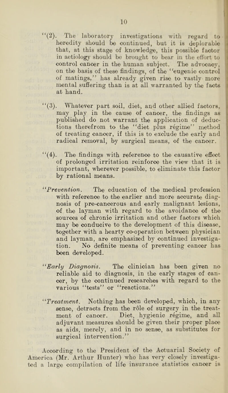 “(2). The laboratory investigations with regard to heredity should be continued, but it is deplorable that, at this stage of knowledge, this possible factor in aetiology should be brought to bear in the effort to control cancer in the human subject. The advocacy, on the basis of these findings, of the “eugenic control of matings/’ has already given rise to vastly more mental suffering than is at all warranted by the facts at hand. “(3). Whatever part soil, diet, and other allied factors, may play in the cause of cancer, the findings as published do not warrant the application of deduc- tions therefrom to the “diet plus regime” method of treating cancer, if this is to exclude the early and radical removal, by surgical means, of the cancer. “(4). The findings with reference to the causative effect of prolonged irritation reinforce the view that it is important, wherever possible, to eliminate this factor by rational means. ^^Prevention. The education of the medical profession with reference to the earlier and more accurate diag- nosis of pre-cancerous and early malignant lesions, of the layman with regard to the avoidance of the sources of chronic irritation and other factors which may be conducive to the development of this disease, together with a hearty co-operation between physician and layman, are emphasized by continued investiga- tion. No definite means of preventing cancer has been developed. Early Diagnosis. The clinician has been given no reliable aid to diagnosis, in the early stages of can- cer, by the continued researches with regard to the various “tests” or “reactions.” ''^Treatment. Nothing has been developed, which, in any sense, detracts from the role of surgery in the treat- ment of cancer. Diet, hygienic regime, and all adjuvant measures should be given their proper place as aids, merely, and in no sense, as substitutes for surgical intervention.” According to the President of the Actuarial Society of America (Mr. Arthur Hunter) who has very closely investiga- ted a large compilation of life insurance statistics cancer is