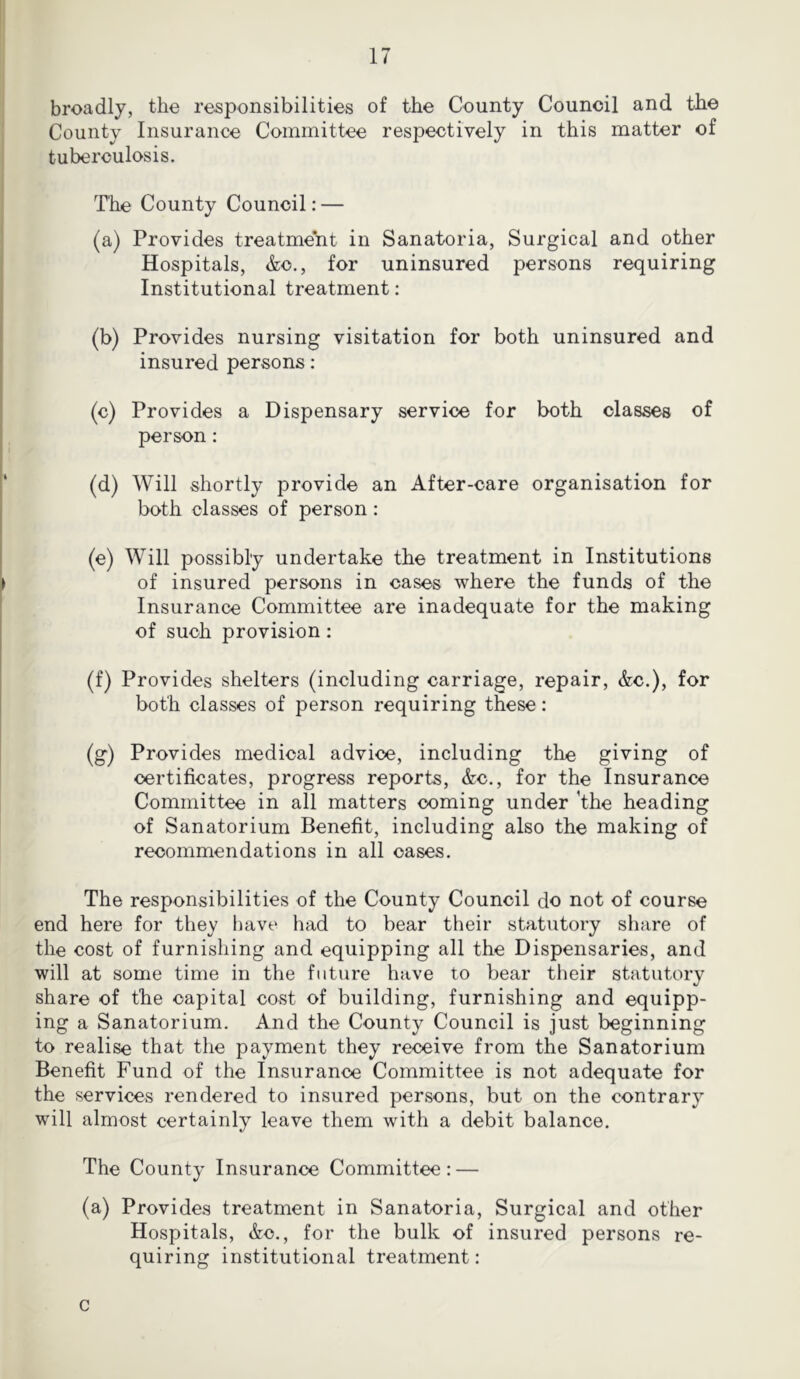 broadly, the responsibilities of the County Council and the County Insurance Committee respectively in this matter of tuberculosis. The County Council: — I (a) Provides treatment in Sanatoria, Surgical and other Hospitals, &c., for uninsured persons requiring Institutional treatment: 1 (b) Provides nursing visitation for both uninsured and insured persons: (c) Provides a Dispensary service for both classes of person : (d) Will shortly provide an After-care organisation for both classes of person: (e) Will possibly undertake the treatment in Institutions ► of insured persons in cases where the funds of the Insurance Committee are inadequate for the making of such provision: (f) Provides shelters (including carriage, repair, &c.), for both classes of person requiring these: (g) Provides medical advice, including the giving of certificates, progress reports, &c., for the Insurance Committee in all matters coming under 'the heading of Sanatorium Benefit, including also the making of recommendations in all cases. The responsibilities of the County Council do not of course end here for they have had to bear their statutory share of the cost of furnishing and equipping all the Dispensaries, and will at some time in the future have to bear their statutory share of the capital cost of building, furnishing and equipp- ing a Sanatorium. And the County Council is just beginning to realise that the payment they receive from the Sanatorium Benefit Fund of the Insurance Committee is not adequate for the services rendered to insured persons, but on the contrary will almost certainly leave them with a debit balance. The County Insurance Committee: — (a) Provides treatment in Sanatoria, Surgical and other Hospitals, &c., for the bulk of insured persons re- quiring institutional treatment: c