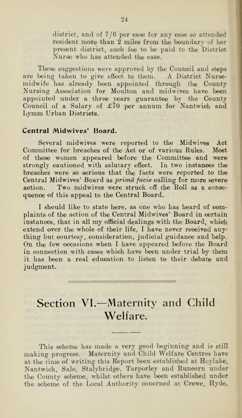 1 district, and of 7/6 per case for any case so attendee! resident more than 2 miles from the boundary of her present district, such fee to be paid to the District Nurse who has attended the case. These suggestions were approved by the Council and steps are being taken to give effect to them, A District Nurse- midwife has already been appointed through the County Nursing Association for Moulton and midwives have been appointed under a three years guarantee by the County Council of a Salary of £70 per annum for Nantwioh and Lymm Urban Districts. Central Midwives’ Board. Several midwives were reported to the Midwives Act Committee for breaches of the Act or of various Rules. Most of these women appeared before the Committee and were strongly cautioned with salutary efiect. In two instances the breaches were so serious that the facts were reported to the Central Midwives’ Board as 'primd facie calling for more severe action. Two midwives were struck off the Roll as a conse- quence of this appeal to the Central Board. I should like to state here, as one who has heard of com- plaints of the action of the Central Midwives’ Board in certain instances, that in all my official dealings with the Board, which extend over the whole of their life, I have never received any- thing but courtesy, consideration, judicial guidance and help. On the few occasions when I have appeared before the Board in connection with cases which have been under trial by them it has been a real education to listen to their debate and judgment. Section VI.—Maternity and Child Welfare. This scheme has made a very good beginning and is still making progress. Maternity and Child Welfare Centres have at the time of writing this Report been established at Hoylake, Nantwich, Sale, Stalybridge, Tarporley and Runcorn under the County scheme, whilst others have been established under the scheme of the Local Authority concrned at Crewe, Hyde,