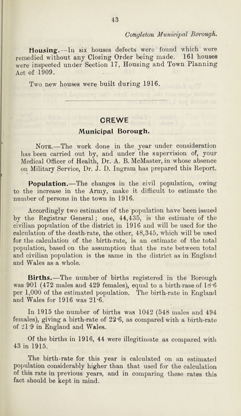 Cotigleton Municipal Borough. liousinsf.—In six houses defects were found which were remedied without any Closing Order being made. 161 houses were inspected under Section 17, Housing and Town Planning Act of 1909. Two new houses were built during 1916. CREWE Municipal Borough. Note.—The work done in the year under consideration has been carried out by, and under the supervision of, your Medical Officer of Health, Dr. A. B. McMaster, in whose absence on Military Service, Dr. J. D. Ingram has prepared this Report. Population.—The changes in the civil population, owing to the increase in the Army, make it difficult to estimate the number of persons in the town in 1916. Accordingly two estimates of the population have been issued by the Registrar General; one, 44,435, is the estimate of the civilian population of the district in 1916 and will be used for the calculation of the death-rate, the other, 48,345, which will be used for the calculation of the birth-rate, is an estimate of the total population, based on the assumption that the rate between total and civilian population is the same in the district as in England and Wales as a whole. Births.—The number of births registered in the Borough was 901 (472 males and 429 females), equal to a birth-rase of ld'6 per 1,000 of the estimated population. The birth-rate in England and Wales for 1916 was 21‘6. In 1915 the number of births was 1042 (548 males and 494 females), giving a birth-rate of 22-6, as compared with a birth-rate of 21-9 in England and Wales. Of the births in 1916, 44 were illegitimate as compared with 43 in 1915. The birth-rate for this year is calculated on an estimated population considerably higher than that used for the calculation of this rate in previous years, and in comparing these rates this fact should be kept in mind.