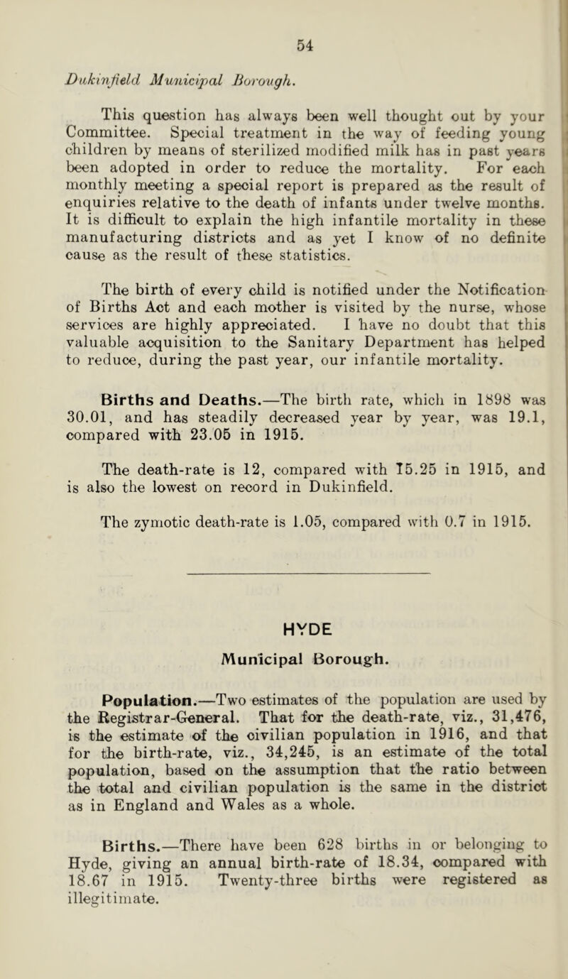 Dakxnjield Muiiicipal Borough. This question has always been well thought out by your !' Committee. Special treatment in the way of feeding young ^ children by means of sterilized modified milk has in past years i been adopted in order to reduce the mortality. For each monthly meeting a special report is prepared els the result of jl enquiries relative to the death of infants under twelve months, i: It is difficult to explain the high infantile mortality in these manufacturing districts and as yet I know of no definite cause as the result of these statistics. The birth of every child is notified under the Notification of Births Act and each mother is visited by the nurse, wffiose services are highly appreciated. I have no doubt that this valuable acquisition to the Sanitary Department has helped to reduce, during the past year, our infantile mortality. Births and Deaths.—The birth rate, which in 1898 was 30.01, and has steadily decreased year by year, was 19.1, compared with 23.05 in 1915, The death-rate is 12, compared with 15.25 in 1915, and is also the lowest on record in Dukinfield. The zymotic death-rate is 1.05, compared with 0.7 in 1915. HYDE Municipal Borough. Population.—Two estimates of the population are used by the Registrar-General. That for the death-rate, viz., 31,476, is the estimate of the civilian population in 1916, and that for the birth-rate, viz., 34,245, is an estimate of the total population, based on the assumption that the ratio between the total and civilian population is the same in the district as in England and Wales as a whole. Births.—There have been 628 births in or belonging to Hyde, giving an annual birth-rate of 18.34, compared with 18.67 in 1915. Twenty-three births were registered as illegitimate.