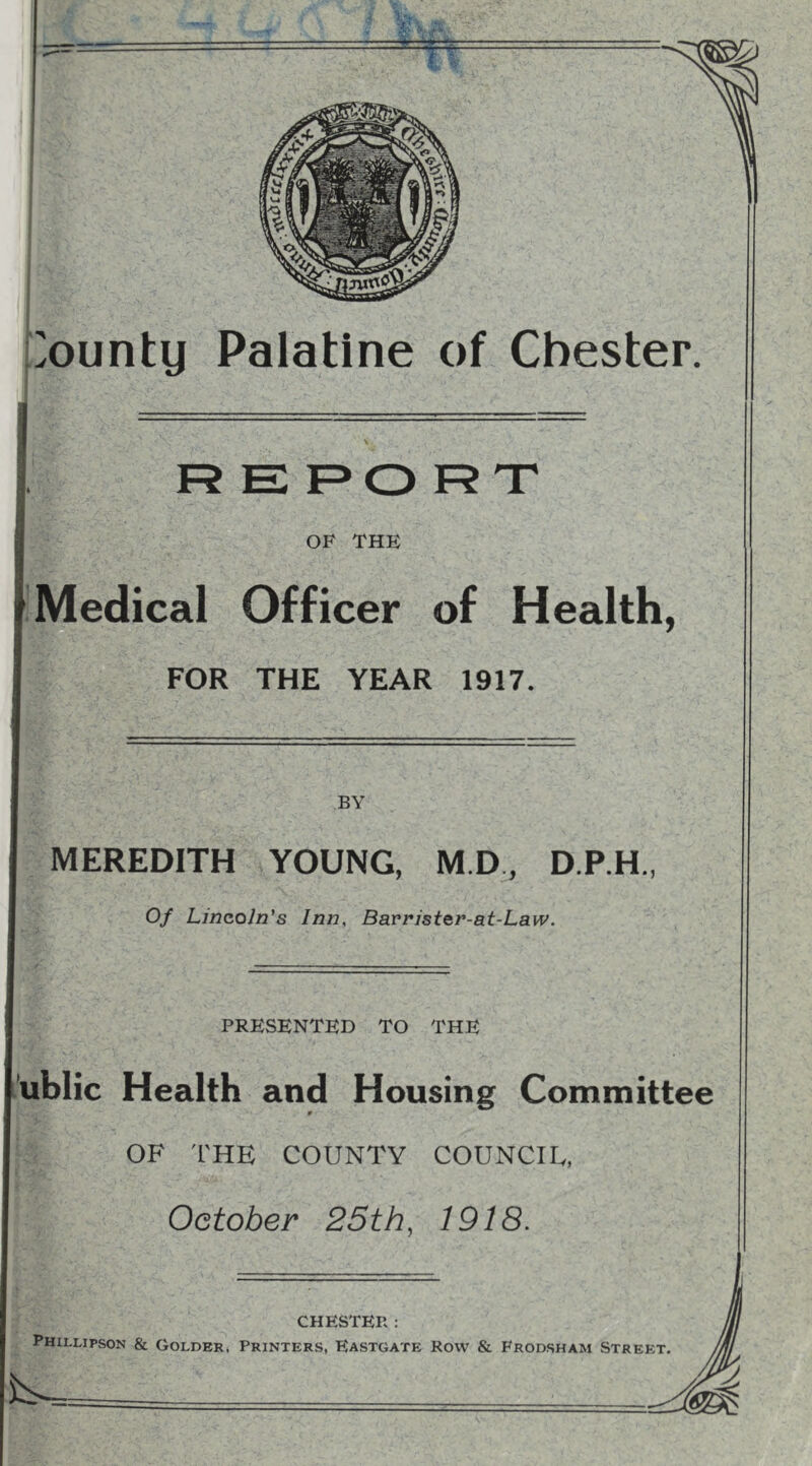 ounty Palatine of Chester, R E F>0 R T OF THE Medical Officer of Health, FOR THE YEAR 1917. BY MEREDITH YOUNG, M.D, D.P.H., Of Lincoln's Inn, Bavristcr-at-Law. PRESENTED TO THE .’ublic Health and Housing Committee r OF 'I'HE COUNTY COUNCIL, October 25th, 1918. CHESTER : Phillipson & Colder. Printers, Eastgate Row & Frodsham Street is.