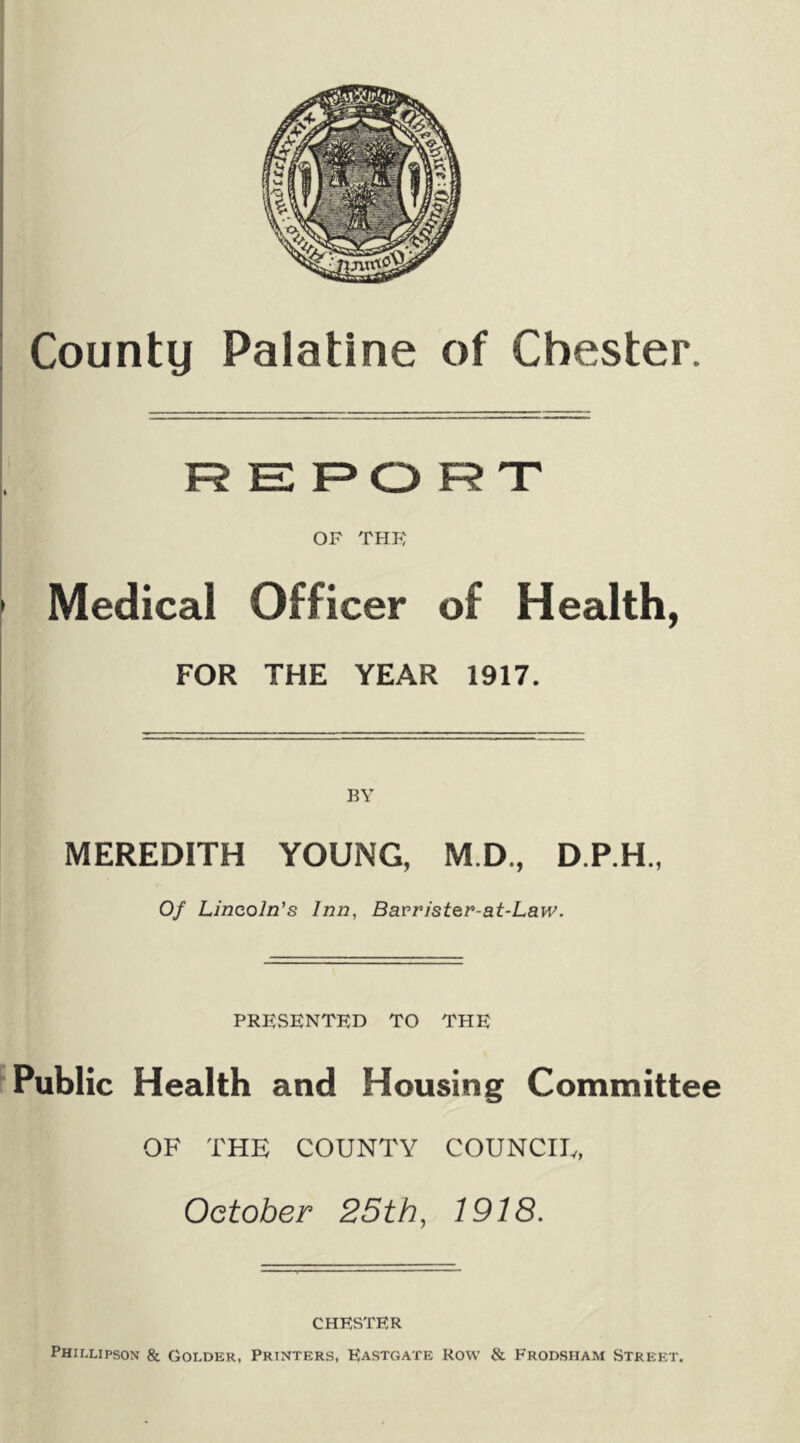 R E 1=0 R T OF THK • Medical Officer of Health, j FOR THE YEAR 1917. MEREDITH YOUNG, M.D., D.P.H., Of Lincoln's Inn, Bavristen-at-Law. PRESENTED TO THE Public Health and Housing Committee OF THE COUNTY COUNCIE, October 25th, 1918. CHESTER Phillipson & Golder, Printers, Eastgate Row & Frodsham Street.