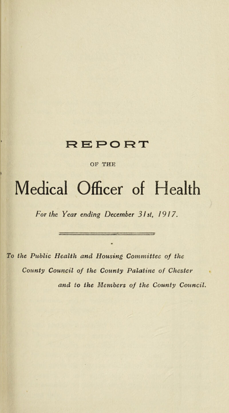 OF THE Medical Officer of Health For the Year ending December 31 st, 1917. To the Public Health and Housing Committee of the County Council of the County Palatine of Chester and to the Members of the County Council.