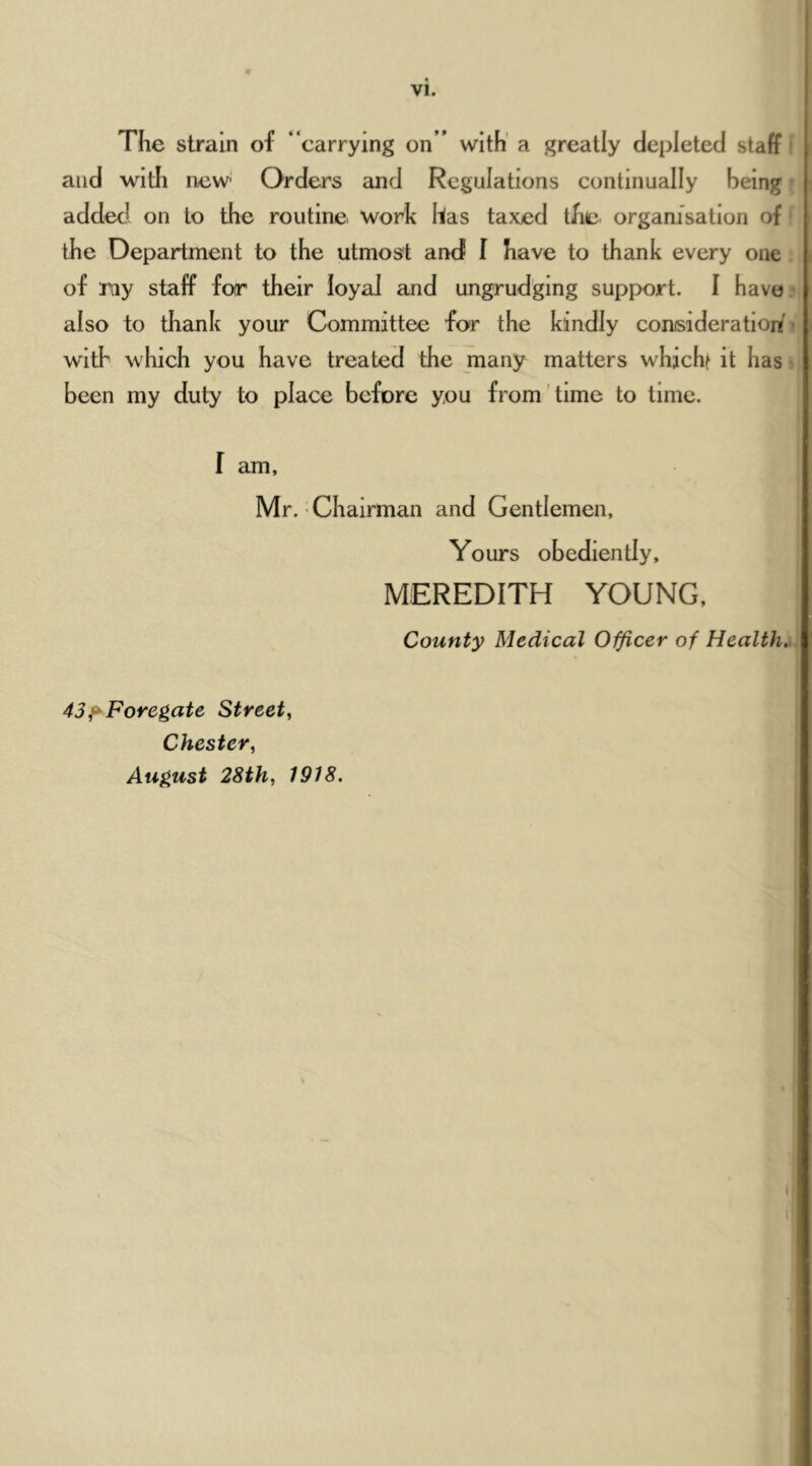 VI. The strain of “carrying on” with' a greatly depleted staff! and with new' Orders and Regulations continually being - added on to the routine work has taxed the organisation of the Department to the utmost and I have to thank every one of my staff for their loyal and ungrudging support. I have.- also to thank your Committee for the kindly consideration* with which you have treated the many matters whichf it has • been my duty to place before you from'time to time. I am, Mr. Chairman and Gentlemen, Yours obediently, MEREDITH YOUNG, County Medical Officer of Health... 43f^Foregate Street., Chester, August 28th, 1918.