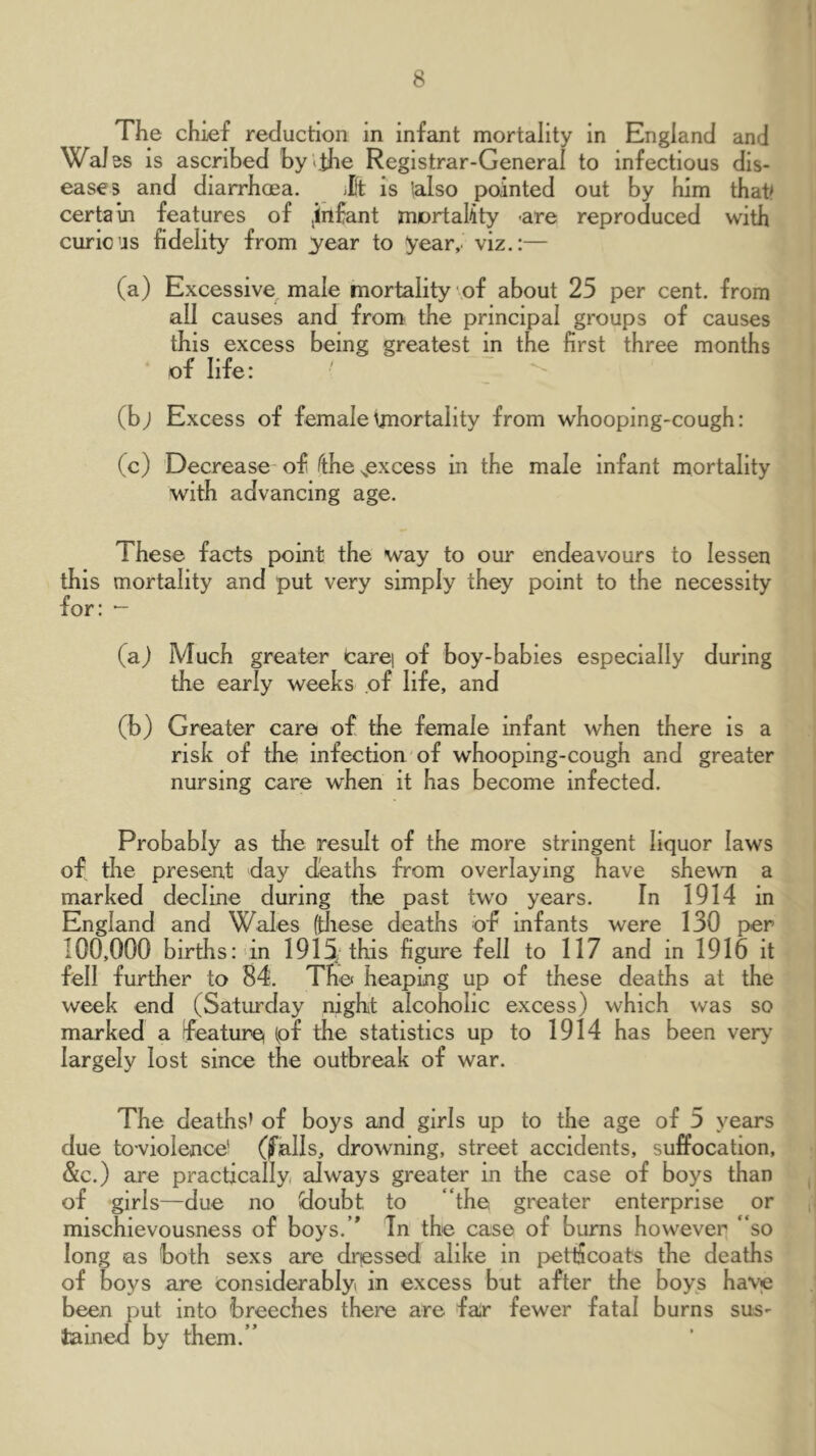 The chief reduction in infant mortality in England and WaJ ss IS ascribed by the Registrar-General to infectious dis- eases and diarrhoea. ilf is lalso pointed out by him that? certaui features of jinfant mortality -are reproduced with curious fidelity from y^ear to year,, viz,:— (a) Excessive male mortality of about 25 per cent, from all causes and from the principal groups of causes this excess being greatest in the first three months of life: ' (bj Excess of female^jnortality from whooping-cough: (c) Decrease of Tthe ^excess in the male infant mortality with advancing age. These facts point the way to our endeavours to lessen this mortality and put very simply they point to the necessity for: *- (a) Much greater tarq of boy-babies especially during the early weeks of life, and (b) Greater care of the female infant when there is a risk of the infection of whooping-cough and greater nursing care when it has become infected. Probably as the result of the more stringent liquor laws of the present day deaths from overlaying have shewn a marked decline during the past two years. In 1914 in England and Wales (tliese deaths of infants were 130 per 100,000 births: in 1915; this figure fell to 117 and in 1916 it fell further to 84, The heaping up of these deaths at the week end (Saturday night alcoholic excess) which was so meurked a feature) (pf the statistics up to 1914 has been ver>’ largely lost since the outbreak of war. The deaths’ of boys and girls up to the age of 5 years due toviolence* (falls, drowning, street accidents, suffocation, &c.) aie practically, always greater in the case of boys than of girls—due no doubt to “the, greater enterprise or mischievousness of boys.’* Tn the case of bums however “so long as both sexs are drqssed alike m pettiJeoats the deaths of boys are considerably^ in excess but after the boys have been put into breeches there are fair fewer fatal burns sus^ tained by them.”