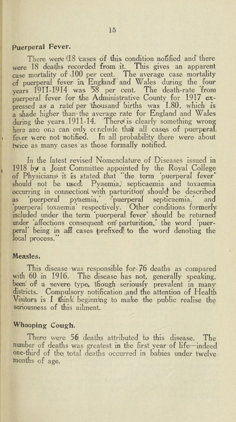 Puerperal Fever. TKere weite'llS bases of this condition notified and there were 18 deaths recorded from it. This gives an apparent case mortality of JOO per cent. The average case mortality of puerperal fever in England! and Wales during the four years 1911-1914 was 58 per cent. The death-rate from puerperal fever for the Administrative County for 1917 ex- pressed a^ a ratef per thousand births was 1.80, which fs a shade higher than'the average rate for England and Wales during the years, 1911-14. There’is clearly something wrong here ano one can only ccncludc tha|t all casQs of puerperali fmer \\ere not notified. In all probability there were about twice as many cases'as those formally notified. In the latest revised Nomenclature of Diseases issued in 1918 by a Joint Committee appointed by the Royal College of Physicians^ it as stated that “the term ‘puerperal fever’ should not be used. Pyaemia,' septicaemia and toxaemia occurring in connectionl Vvith parturition^ should be described as ‘puerperal pyaemia,’ '‘puerperal septicaemia,’ and ‘puerperal toxaemia’ respectively. Other conditions formerly included under the term ‘puerperal fever’ should be returned under ‘affections consequent onf parturition,’ the word ‘puer- {)erar being in all cases |)refixed| to the word denoting the local process. ” Measles. This disease-was responsible for* 76 deaths as compared with 60 in 1916. The disease has not, generally speaking, been' of a -severe fypet, though seriousfy prevalent in many districts. Compulsory notification ,and the attention of Health Visitors is 1 ihlnh; beginning to make the public realise the seriousness of this ailment. Whooping Cough. There were 56 deaths attributed to this disease. The number of deaths was greatest in the first year of life—indeed one-third of the, total deaths occurred in babies under twelve months of age.