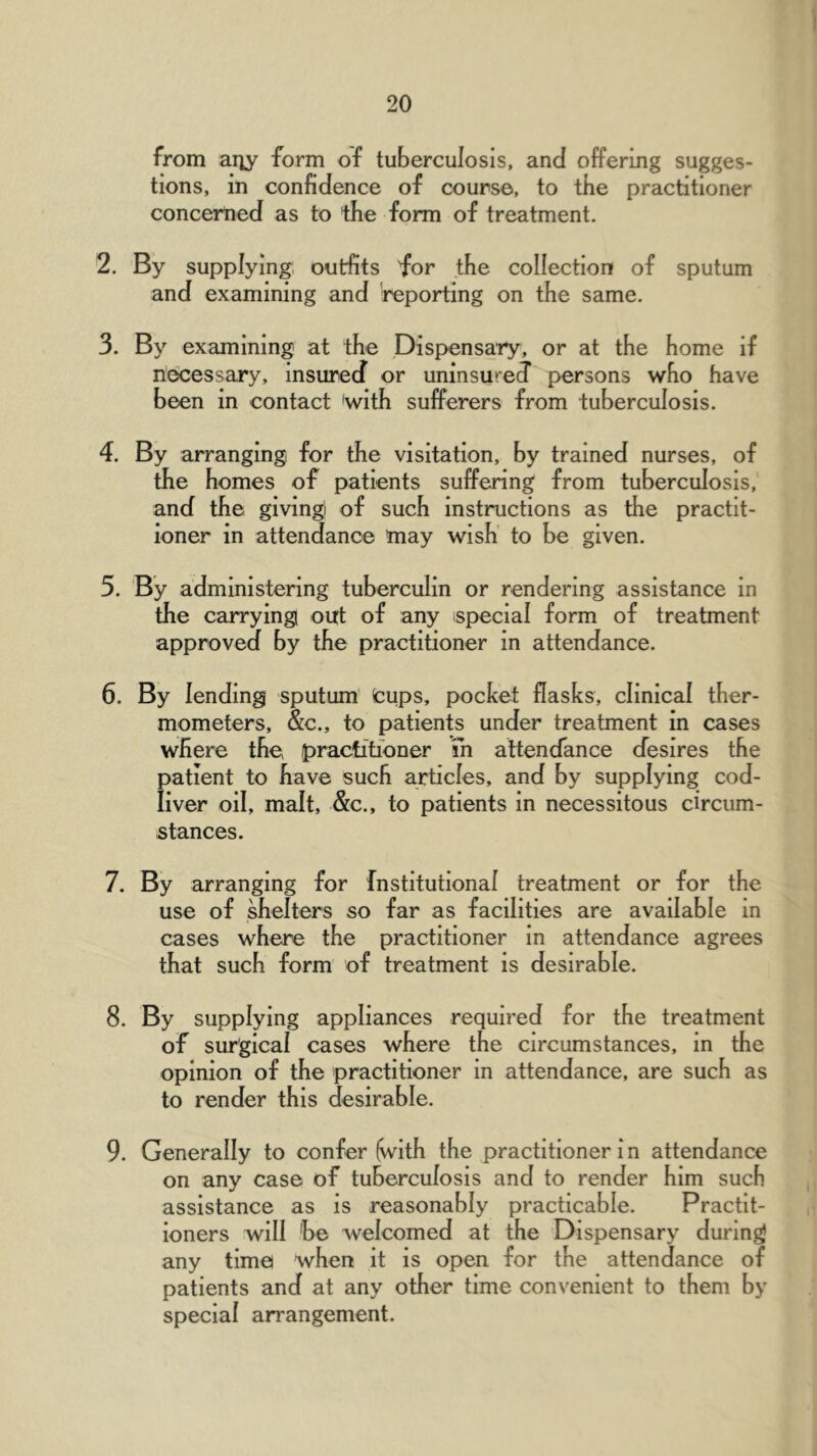 from aiiy form of tuberculosis, and oifering sugges- tions, in confidence of course, to the practitioner concerned as to the form of treatment. 2. By supplying, outfits for the collection of sputum and examining and ^reporting on the same. 3. By examining at the Dispensary, or at the home if necessary, insured or uninsured’ persons who have been in contact 'with sufi^erers from tuberculosis. 4. By arranging for the visitation, by trained nurses, of the homes of patients suffering from tuberculosis, and the, giving of such instructions as the practit- ioner in attendance may wish to be given. 5. By administering tuberculin or rendering assistance in the carrying out of any special form of treatment approved by the practitioner in attendance. 6. By lending sputum' fcups, pocket flasks, clinical ther- mometers, &c., to patients under treatment in cases where the practitioner m attendance desires the patient to have such articles, and by supplying cod- liver oil, malt, &c., to patients in necessitous circum- stances. 7. By arranging for Institutional treatment or for the use of shelters so far as facilities are available in cases where the practitioner in attendance agrees that such form of treatment is desirable. 8. By supplying appliances required for the treatment of surgical cases where the circumstances, in the opinion of the practitioner in attendance, are such as to render this desirable. 9. Generally to confer (with the practitioner i n attendance on any case of tuberculosis and to render him sucb assistance as is reasonably practicable. Practit- ioners will 'be welcomed at the Dispensary during any time when it is open for the attendance of patients and at any other time convenient to them by special arrangement.