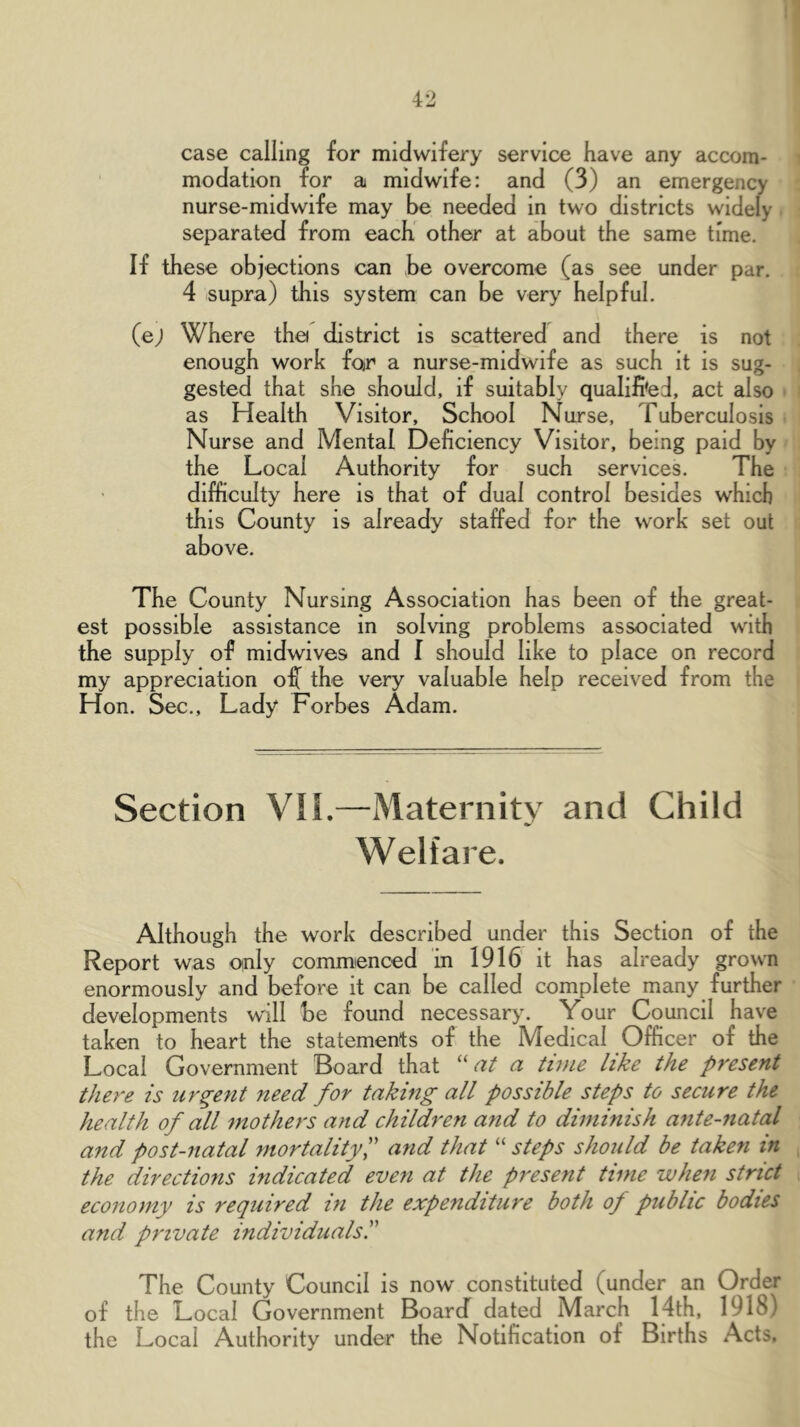 >1 42 case calling for midwifery service have any accom- modation for a midwife: and (3) an emergency nurse-midwife may be needed in two districts widely separated from each” other at about the same time. If these objections can be overcome (as see under par. 4 supra) this system can be very helpful. (ej Where tha district is scattered and there is not enough work for a nurse-midwife as such it is sug- gested that she should, if suitably qualified, act also as Health Visitor, School Nurse, Tuberculosis Nurse and Mental Deficiency Visitor, being paid by the Local Authority for such services. The difficulty here is that of dual control besides which this County is already staffed for the work set out above. The County Nursing Association has been of the great- est possible assistance in solving problems associated with the supply of midwives and I should like to place on record my appreciation of^ the very valuable help received from the Hon. Sec., Lady Forbes Adam. Section V!L—Maternity and Child Welfare. Although the work described under this Section of the Report was only commenced in 1916 it has already grown enormously and before it can be called complete many further developments will be found necessary. Your Council have taken to heart the statements of the Medical Officer of the Local Government Board that “a/ a time like the present tJm'e is urgent need for taking all possible steps to secure the health of all mothers and children and to diminish ante-fiatal and post-natal mortalityP and that “ steps should be taken in the directions indicated even at the present time when strict economy is required in the expenditure both of public bodies and private individuals. The County Council is now constituted (under an Order of the Local Government BoarcT dated March 14th, 1918) the Local Authority under the Notification of Births Acts.