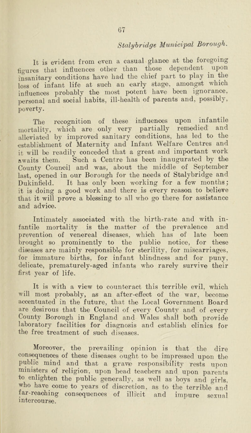 Stalyhridge Municipal Borough. It is evident from even a casual glance at the foregoing hgiires that influences other than those dependent ^ upon insanitary conditions have had the chief part to play in the loss of infant life at such an early stage, amongst which influences probably the most potent have been ignorance, personal and social habits, ill-health of parents and, possibly, poverty. The recognition of these influences upon infantile mortality, which are only very partially remedied and alleviated by improved sanitary conditions, has led to the establishment of Maternity and Infant Welfare Centres and it will be readily conceded that a great and important work awaits them. Such a Centre has been inaugurated by the County Council and was, about the middle of September last, opened in our Borough for the needs of Stalybridge and Dukinfield. It has only been working for a few months; it is doing a good work and there is every reason to believe that it will prove a blessing to all who go there for assistance and advice. Intimately associated with the birth-rate and with in- fantile mortality is the matter of the prevalence and prevention of venereal diseases, which has of late been brought so prominently to the public notice, for these diseases are mainly responsible for sterility, for miscarriages, for immature births, for infant blindness and for puny, delicate, prematurely-aged infants who rarely survive their first year of life. It is with a view to counteract this terrible evil, which will most probably, as an after-eSeot of the war, become accentuated in the future, that the Local Government Board are desirous that the Council of every County and of every County Borough in England and Wales shall both provide laboratory facilities for diagnosis and establish clinics for the free treatment of such diseases. Moreover, the prevailing opinion is that the dire consiliences of these diseases ought to be impressed upon the public mind and that a grave responsibility rests upon ministers of religion, upon head teachers and upon parents to enlighten the public generally, as well as boys and o'irls, who have come to years of discretion, as to the terrible*^and far-reaching consequences of illicit and impure sexual intercourse.