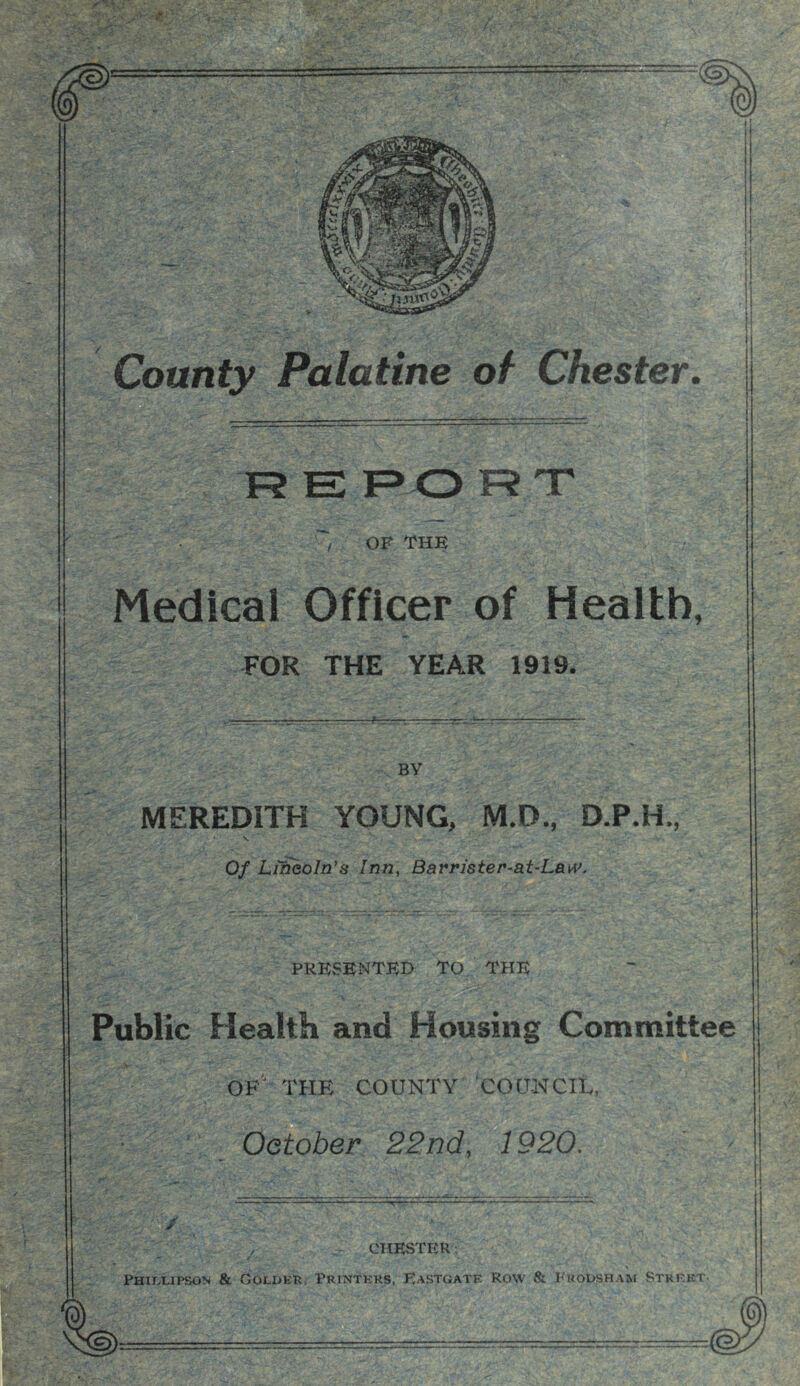 L . County Palatine of Chester, F? E F> O F? T / OF THE Medical Officer of Health, FOR THE YEAR 1919. BY MEREDITH YOUNG, M.D., D.P.H., Of Lweoln’s Inn, Barrister-at-LaiV. PRESENTED TO THE rjT’V Public Health and Housing Committee of' THE COUNTY COQ-NCIE, October, 22nd, 1920. CHESTER: