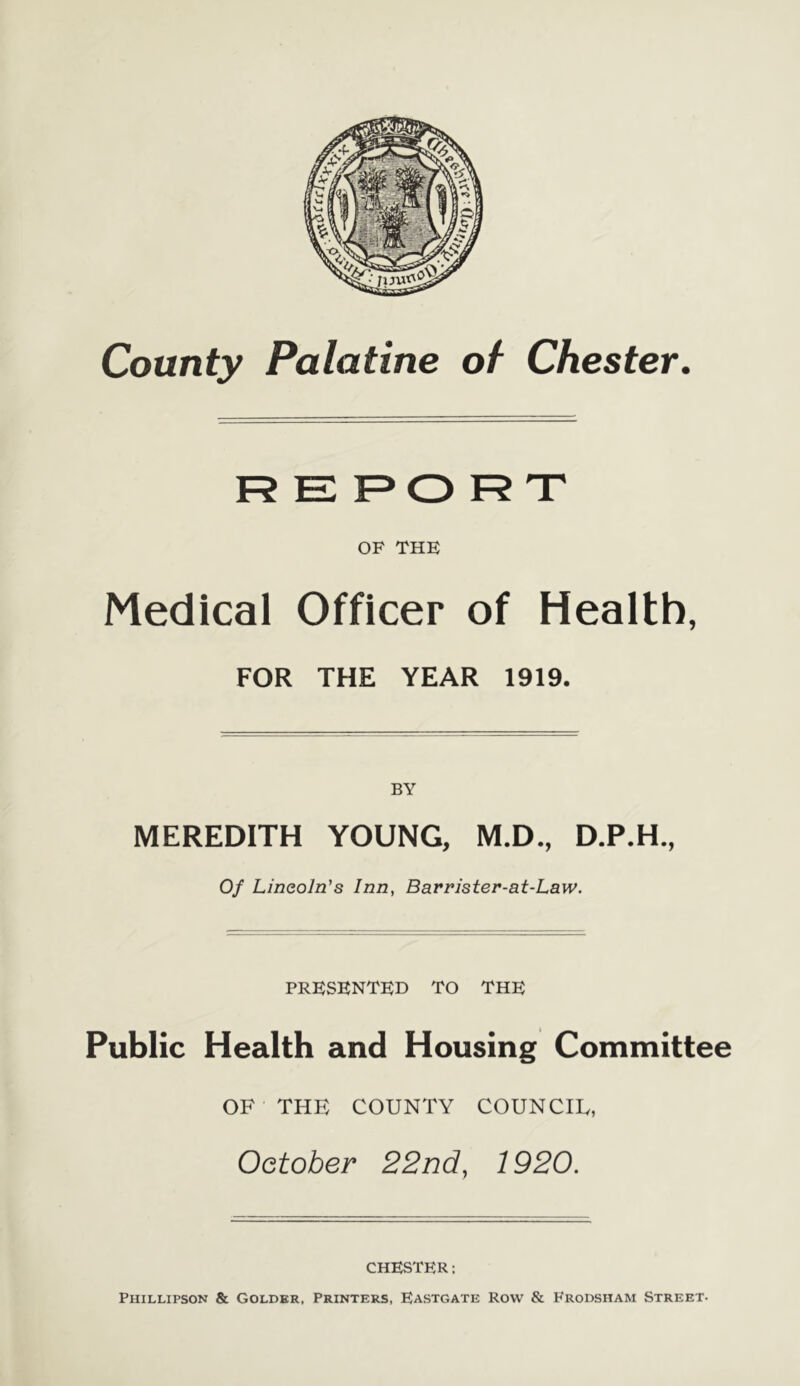 OF THE Medical Officer of Health, FOR THE YEAR 1919. MEREDITH YOUNG, M.D., D.P.H., Of Lincoln's Inn, Barrister-at-Law. PRESENTED TO THE Public Health and Housing Committee OF THE COUNTY COUNCIL, October 22nd, 1920. CHESTER: