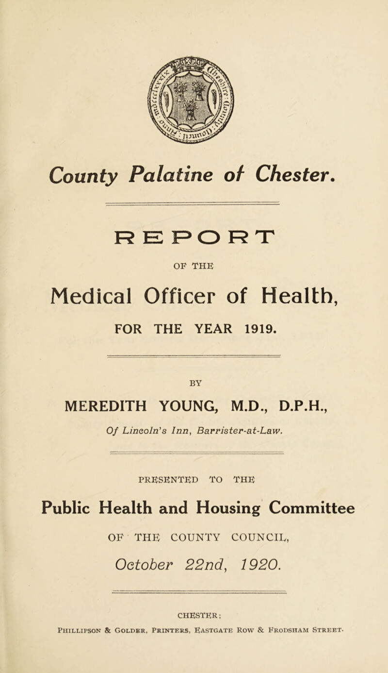 OF THE Medical Officer of Health, FOR THE YEAR 1919. BY MEREDITH YOUNG, M.D., D.P.H., Of Lincoln's Inn, Barrister-at-Law. PRESENTED TO THE Public Health and Housing Committee OF THE COUNTY COUNCIL, October 22nd, 1920. CHESTER: