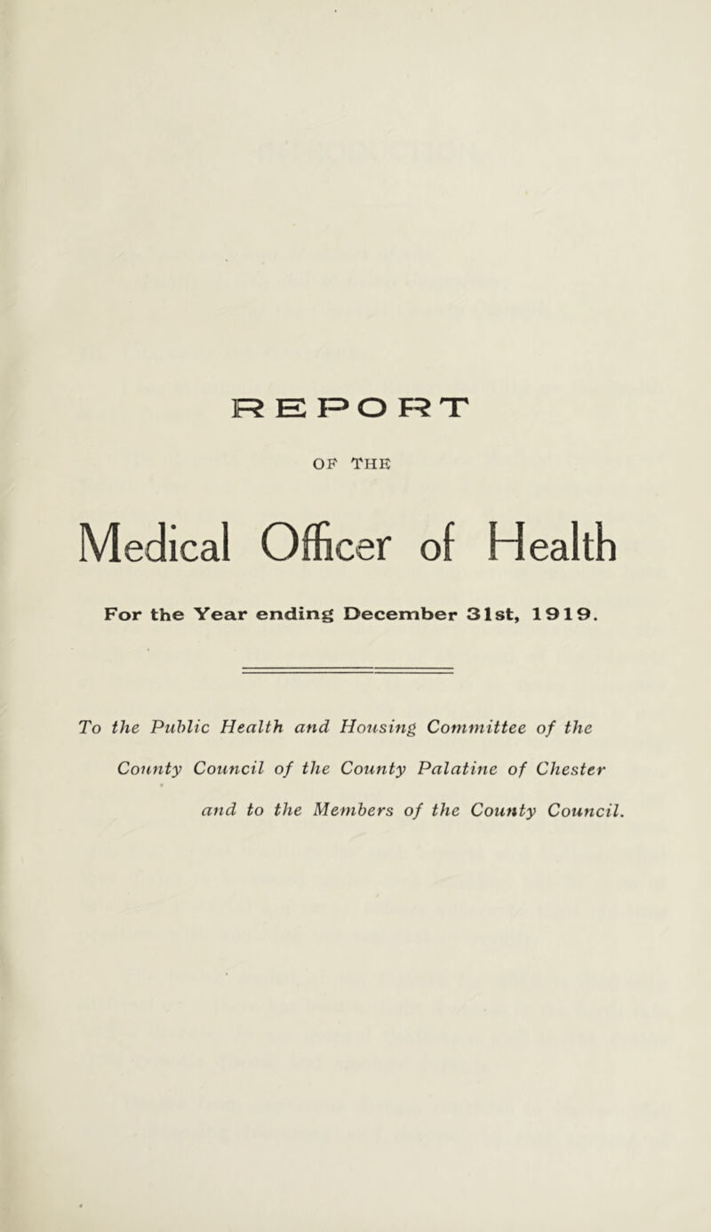 ]R E F=>0 F?T OP THE Medical Officer of Health For the Year ending December 31st, 1919. To the Public Health and Housing Committee of the County Council of the County Palatine of Chester and to the Members of the County Council.