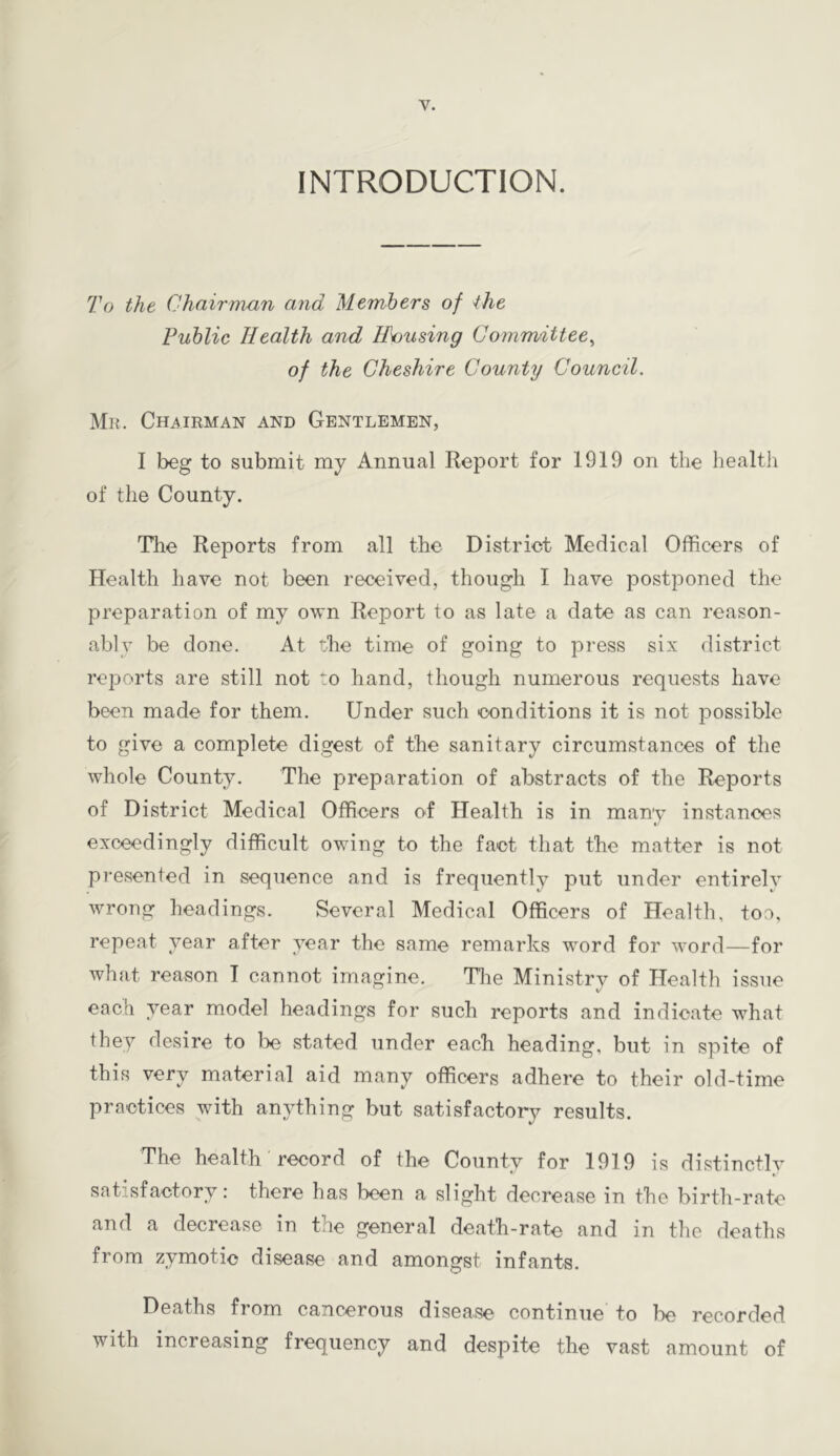 INTRODUCTION. To the Chairman and Members of the Public Health and Housing Committee^ of the Cheshire County Council. Mr. Chairman and Gentlemen, I beg to submit my Annual Report for 1919 on the health of the County. Tlie Reports from all the District Medical Officers of Health have not been received, though I have postponed the preparation of my own Report to as late a date as can reason- ably be done. At the time of going to press six district reports are still not to hand, though numerous requests have been made for them. Under such conditions it is not possible to give a complete digest of the sanitary circumstances of the whole County. The preparation of abstracts of the Reports of District Medical Officers of Health is in many instances exceedingly difficult owing to the fact that the matter is not presented in sequence and is frequently put under entirelv wrong headings. Several Medical Officers of Health, too, repeat year after year the same remarks word for word—for what reason I cannot imagine. The Ministry of Health issue each year model headings for such reports and indicate what they desire to be stated under each heading, but in spite of this very material aid many officers adhere to their old-time practices with anything but satisfactory results. The health record of the County for 1919 is distinctlv satisfactory r there has been a slight decrease in the birth-rate and a decrease in the general death-rate and in the deaths from zymotic disease and amongst infants. Deaths from cancerous disease continue to he recorded with increasing frequency and despite the vast amount of