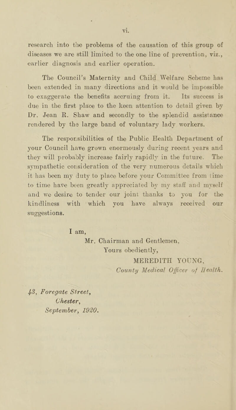 research into the problems of the causation of this group of diseases we are still limited to the one line of prevention, viz,, earlier diagnosis and earlier operation. The Council’s Maternity and Child Welfare Scheme has been extended in many directions and it would be impossible to exaggerate the benefits accruing from it. Its success is due in the first place to the keen attention to detail given by Dr. Jean R. Shaw and secondly to the splendid assistance rendered by the large band of voluntary lady workers. The responsibilities of the Public Health Department of your Council have grown enormously during recent years and they will probably increase fairly rapidly in the future. The sympathetic consideration of the very numerous details which it has been my duty to place l>efore your Committee from time to time have been greatly appreciated by my staff and myself and we desire to tender our joint thanks to you for the kindliness with which vou have always received our suggestions. I am, Mr. Chairman and Gentlemen, Yours obediently, MEREDITH YOUNG, County Medical Officer of Health. ^3, Foregate Street, Chester, September, 1920.