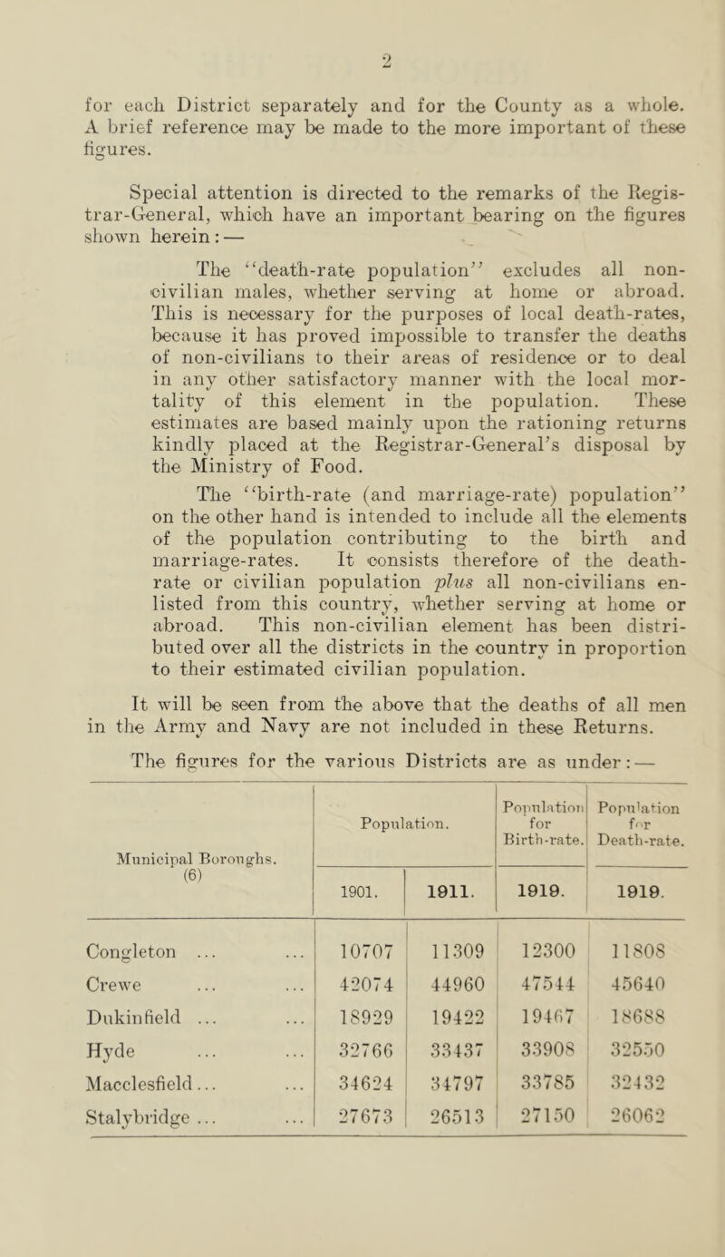 for each District separately and for the County as a whole. A brief reference may be made to the more important of these figures. Special attention is directed to the remarks of the Kegis- trar-General, whi-oh have an important.bearing on the figures shown herein: — The “death-rate population^' excludes all non- 'oivilian males, whether serving at home or abroad. This is necessary for the purposes of local death-rates, because it has proved impossible to transfer the deaths of non-civilians to their areas of residence or to deal in any other satisfactory manner with the local mor- tality of this element in the population. These estimates are based mainly upon the rationing returns kindly placed at the Registrar-General's disposal by the Ministry of Food. The “birth-rate (and marriage-rate) population on the other hand is intended to include all the elements of the population contributing to the birth and marriage-rates. It consists therefore of the death- rate or civilian population phis all non-civilians en- listed from this country, whether serving at home or abroad. This non-civilian element has been distri- buted over all the districts in the country in proportion to their estimated civilian population. It will be seen from the above that the deaths of all men in the Army and Navy are not included in these Returns. The figures for the various Districts are as under: — Municipal Boroughs. (6) Population. PopulatioTi for Birth-rate. Population for Death-rate. 1901. 1911. 1919. 1919. Congleton ... 10707 11309 12300 11808 Crewe 42074 44960 47544 45640 Dukinfield ... 18929 19422 19467 18688 Hyde 32766 33137 33908 325.50 Macclesfield... 34624 34797 33785 32432 Stalybridge ... 27673 26513 27150 26062