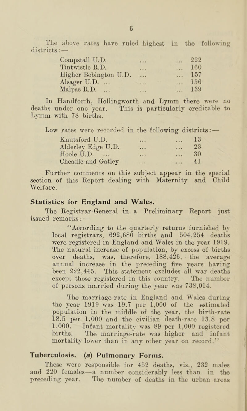 Tlio above rates have ruled highest in the following districts: — Compstall U.D. Tintwistle li.D. ... 222 ... 160 Higher Bebington U.D. ... 157 Alsager U.D. ... ... 156 Malpas B.D. ... ... 139 In Handforth, Hollingworth and Lymm there were no deaths under one year. This is particularly creditable to Lvmm with 78 births. Low rates were recorded in the following districts: — Knutsford U.D. 13 Alderley Edge U.D. 23 Hoole U.D. 30 Cheadle and Gatley 41 Further comments on this subject appear in the special section of this Report dealing with Maternity Welfare. and Child Statistics for England and Wales. The Registrar-General in a Preliminary Report just issued remarks: — “According to the quarterly returns furnished by local registrars, 692',680 births and 504,254 deaths were registered in England and Wales in the year 1919. The natural increase of population, by excess of births over deaths, was, therefore, 188,426, the average annual increase in the preceding five years having been 222,445. This statement excludes all war deaths except those registered in this country. The number of persons married during the year was 738,014. The marriage-rate in England and Wales during the year 1919 was 19.7 per 1,000 of the estimated population in the middle of the year, the birth-rate 18.5 per 1,000 and the civilian death-rate 13.8 per 1,000. Infant mortality was 89 per 1,000 registered births. The marriage-rate was higher and infant mortality lower than in any other year on record.” Tuberculosis, (a) Pulmonary Forms. These were responsible for 452 deaths, viz., 232 males and 220 females—a number considerably less than in the preceding year. The number of deaths in the urban areas