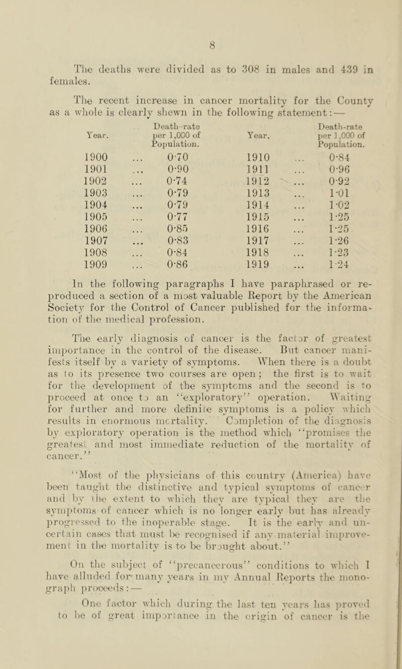 The deaths were divided as to 308 in males and 439 in females. The recent increase in cancer mortality for the County as a whole is clearly shewn in the following statement: — Year. Death-rate per 1,000 of Population. Year. Death-rate per ] ,000 of Population. 1900 0-70 1910 0-84 1901 0-90 1911 0-96 1902 0-74 1912 0-92 1903 0-79 1913 1-01 1904 0-79 1914 1-02 1905 0-77 1915 1-25 1906 0-85 1916 1 ‘25 1907 0-83 1917 1-26 1908 0-84 1918 1-23 1909 0-86 1919 1 24 In the following paragraphs I have paraphrased or re- produced a section of a most valuable Report by the American Society for the Control of Cancer published for the informa- tion of the medical profession. The early diagnosis of cancer is the factor of greatest importance in the control of the disease. But cancer mani- fests itself by a variety of symptoms. When there is a doubt as to its presence two courses are open; the first is to wait for the development of the symptcms and the second is to joroceed at once to an ‘‘'exploratory’’ operation. Waiting for further and more definice symptoms is a policy which results in enormous mortality. Completion of the diagnosis by ex])loratory operation is the method which “promises the greatest and most immediate reduction of the mortality of cancer.” “Most of the pliysicians of this country (America) have been taught the distinctive and typical symptoms of cancer and by die extent to whicli they are typical they arc the symptoms of cancer which is no longer early but has already progressed to the inoperable stage. It is the early and un- certain cases that must Ix' recognised if any material improve- ment in the mortality is to be broimht about.” O On the subject of “precancerous” conditions to which I have alluded for-many years in my Annual Reports the mono- graph r ocee f 1 s : — One factor which during the last ten yeai’s has provo<l to be of great importance in the origin of cancer is the