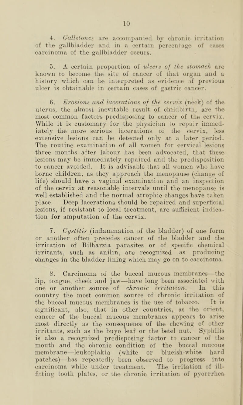 4. Gallstones are accompanied by chronic irritation of the gallbladder and in a certain percentage of cases carcinoma of the gallbladder occurs, 5. A 'Certain proportion of ulcers of the stornach are known to become the site of cancer of that organ and a history which can lx? interpreted as evidence of previous ulcer is obtainable in certain cases of gastric cancer. 6. Erosions and lacerations of the cervix (neck) of the uterus, the almost inevitable result of childbirth, are the most common fa'ctors predisposing to cancer of the cervix. While it is customary for the physician to repair immed- iately the more serious lacerations oi the cervix, less extensive lesions can be detected only at a later period. The routine examination of all women for 'cervical lesions three months after labour has been advocated, that these lesions may be immediately repaired and the ftredisposition to cancer avoided. It is advisable that all women who have borne children, as they aijproach the menoj^ause (change of life) should have a vaginal examination and an inspection of the cervix at reasonable intervals until the menopause is well established and the normal atrophic changes have taken place. Deep lacerations should be repaired and superficial lesions, if resistant to lo'cal treatment, are sufficient indica- tion for amputation of the cervix. 7. Cystitis (inflammation of the bladder) of one form or another often precedes cancer of the bladder and the irritation of Bilharzia parasites or of specific chemical irritants, such as anilin, are recognized as producing changes in the bladder lining which may go on to carcinoma. 8. Carcinoma of the buccal mucous membranes—the lip, tongue, cheek and jaw—have long been associated with one or another source of chronic irritation. In this country the most common source of chronic irritation of the buccal muccus membranes is the use of tobacco. It is significant, also, that in other countries, as the orient, cancer of the buccal mucous membranes appears to arise most directly as the consequence of the chewing of other irritants, such as the buyo leaf or the betel nut. Syphilis is also a recognized predisposing factor to cancer of the mouth and the chronic condition of the buccal mucous membrane—leukoplakia (white or blueish-white hard patches)—has repeatedly been observed to progress into carcinoma while under treatment. The irritation of ill- fitting tooth plates, or the chronic irritation of pyorrrhea