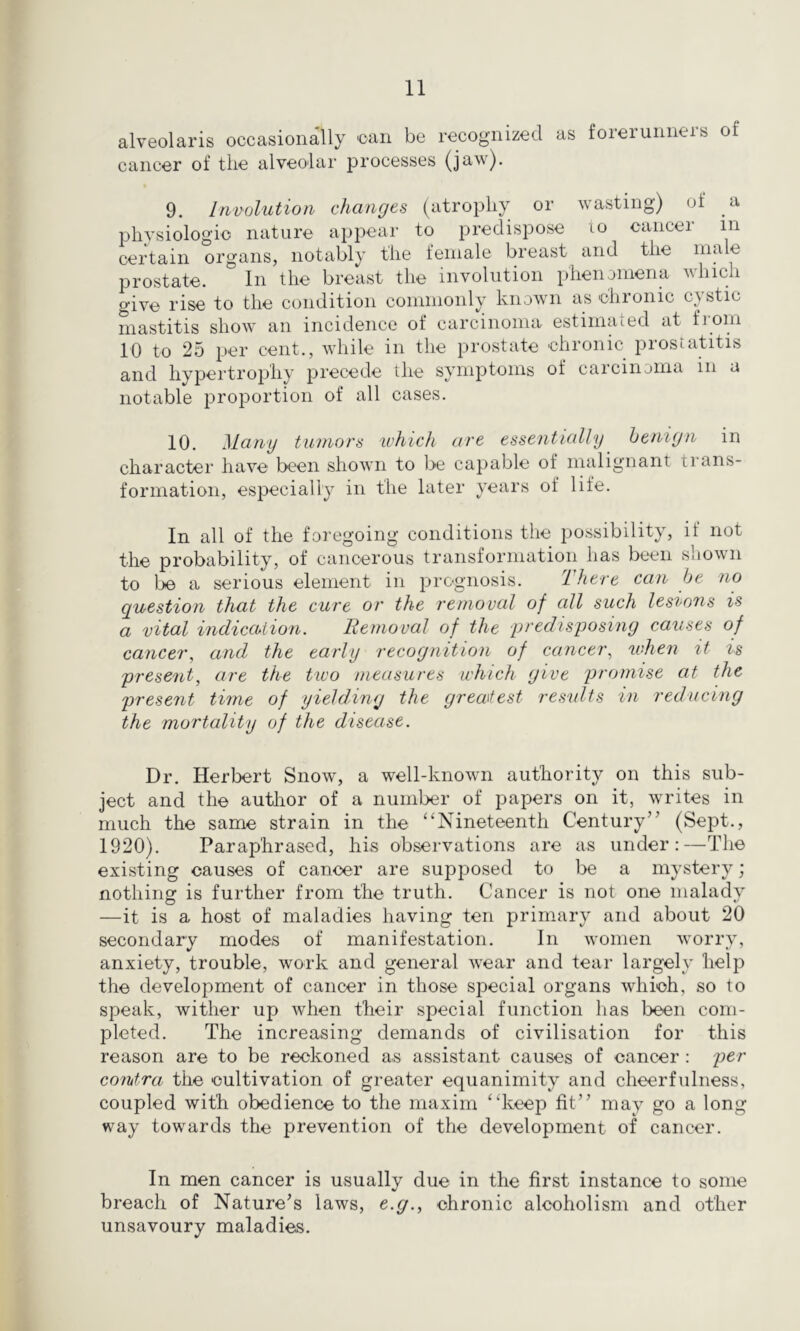 alveolaris occasionally oan be recognized as forerunneis of cancer of tlie alveolar processes (jaw). 9. Involution chanrjes (atrophy or wasting) of a physiologic nature appear to predispose lo cancer in certain organs, notably the female breast and the male prostate. In the breast the involution pheimmena which give rise to the condition commonly known as ohronic cystic mastitis show an incidence of carcinoma estimated at from 10 to 25 per cent., while in the prostate chronic prostatitis and hypertrophy precede the symptoms of carcinoma in a notable proportion of all cases. 10. Many tumors ivJiicIi are essentially heniyn in character have been shown to be capable of malignant trans- formation, especially in the later years of life. In all of the foregoing conditions the possibility, if not the probability, of cancerous transformation has been shown to be a serious element in prognosis. There can he no question that the cure or the removal of all such lesions is a vital indiccbiion. Removal of the predisposing causes of cancer, and the early recognition of cancer, tvhen it is present, are the two measures which give promise at the present time of yielding the greatest results in reducing the mortality of the disease. Dr. Herbert Snow, a well-known authority on this sub- ject and the author of a number of papers on it, writes in much the same strain in the ‘‘Nineteenth Century” (Sept., 1920). Paraphrased, his observations are as under:—The existing causes of cancer are supposed to be a mystery; nothing is further from the truth. Cancer is not one malady —it is a host of maladies having ten primary and about 20 secondary modes of manifestation. In women worry, anxiety, trouble, work and general wear and tear largely help the development of cancer in those special organs which, so to speak, wither up Avhen their special function lias been com- pleted. The increasing demands of civilisation for this reason are to be reckoned as assistant causes of cancer : per contra the cultivation of greater equanimity and cheerfulness, coupled with obedience to the maxim “keep fit” may go a long way towards the prevention of the development of cancer. In men cancer is usually due in the first instance to some breach of Nature^s laws, e.g., chronic alcoholism and other unsavoury maladies.