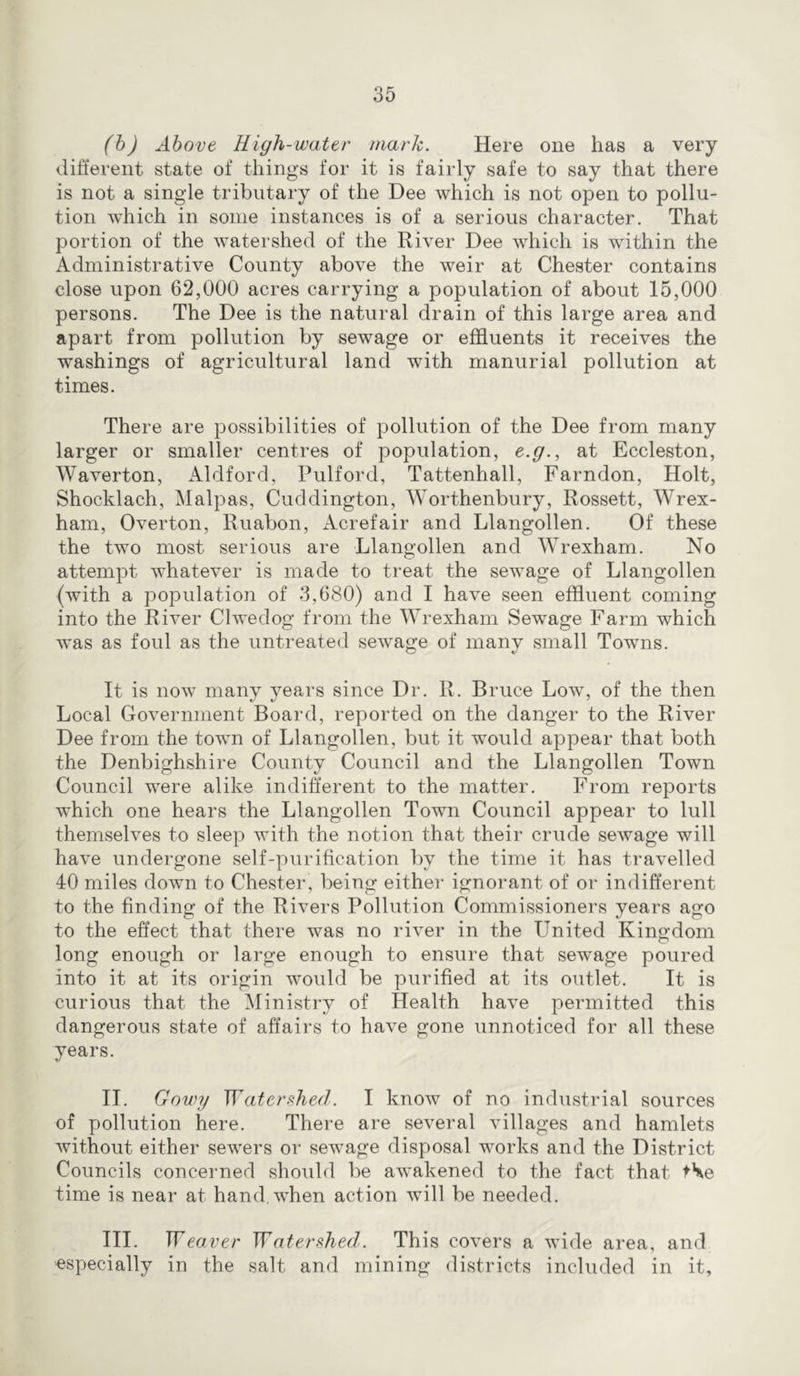 (h) Above High-water mark. Here one has a very different state of things for it is fairly safe to say that there is not a single tributary of the Dee which is not open to pollu- tion which in some instances is of a serious character. That portion of the watershed of the River Dee which is within the Administrative County above the weir at Chester contains close upon 62,000 acres carrying a population of about 15,000 persons. The Dee is the natural drain of this large area and apart from pollution by sewage or effluents it receives the washings of agricultural land with manurial pollution at times. There are possibilities of pollution of the Dee from many larger or smaller centres of population, e.g., at Eccleston, Waverton, Aldford, Pulford, Tattenhall, Farndon, Holt, Shocklach, Malpas, Cuddington, Worthenbury, Rossett, Wrex- ham, Overton, Ruabon, Acrefair and Llangollen. Of these the two most serious are Llangollen and Wrexham. No attempt whatever is made to treat the sewage of Llangollen (with a population of 3,680) and I have seen effluent coming into the River Clwedog from the Wrexham Sewage Farm which w’as as foul as the untreated sewage of many small Towns. It is now many years since Dr. R. Bruce Low, of the then Local Government Board, reported on the danger to the River Dee from the town of Llangollen, but it would appear that both the Denbighshire County Council and the Llangollen Town Council were alike indifferent to the matter. From reports which one hears the Llangollen Town Council appear to lull themselves to sleep with the notion that their crude sewage will have undergone self-purification by the time it has travelled 40 miles down to Chester, being either ignorant of or indifferent to the finding of the Rivers Pollution Commissioners years ago to the effect that there was no river in the United Kingdom long enough or large enough to ensure that sewage poured into it at its origin would be purified at its outlet. It is curious that the Ministry of Health have permitted this dangerous state of affairs to have gone unnoticed for all these years. II. Gowy WatersheH. I know of no industrial sources of pollution here. There are several villages and hamlets without either sewers or sewage disposal works and the District Councils concerned should be awakened to the fact that tSe time is near at hand, when action will be needed. III. Wea ver Watershed. This covers a wide area, and especially in the salt and mining districts included in it.