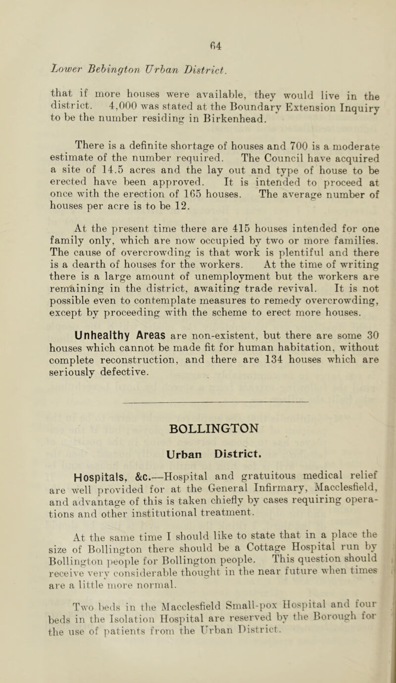 Lower Behingtnn Urban District. that if more houses were available, they would live in the district. 4,000 was stated at the Boundary Extension Inquiry to be the number residing in Birkenhead, There is a definite shortage of houses and 700 is a moderate estimate of the number required. The Council have acquired a site of 14.5 acres and the lay out and type of house to be erected have been approved. It is intended to proceed at once with the erection of 165 houses. The average number of houses per acre is to be 12. At the present time there are 415 houses intended for one family only, which are now occupied by two or more families. The cause of overcrowding is that work is plentiful and there is a dearth of houses for the workers. At the time of writing there is a large amount of unemployment but the workers are remtiining in the district, awaiting trade revival. It is not possible even to contemplate measures to remedy overcrowding, except by proceeding with the scheme to erect more houses. Unhealthy Areas are non-existent, but there are some 30 houses which cannot be made fit for human habitation, without complete reconstruction, and there are 134 houses which are seriously defective. BOLLINGTON Urban District. Hospitals, &C.—Hospital and gratuitous medical relief are well provided for at the General Infirmary, Macclesfield, and advantage of this is taken chiefly by cases requiring opera- tions and other institutional treatment. At the same time I should like to state that in a place the size of Bollington there should be a Cottage Hospital run by Bollington ])eople for Bollington people. This question should receive verv considerable thought in the near future when times are a little more normal. Two beds in the Macclesfield Small-pox Hospital and four beds in the Isolation Hospital are reserved by the Borough for the use of patients from the Urban District.
