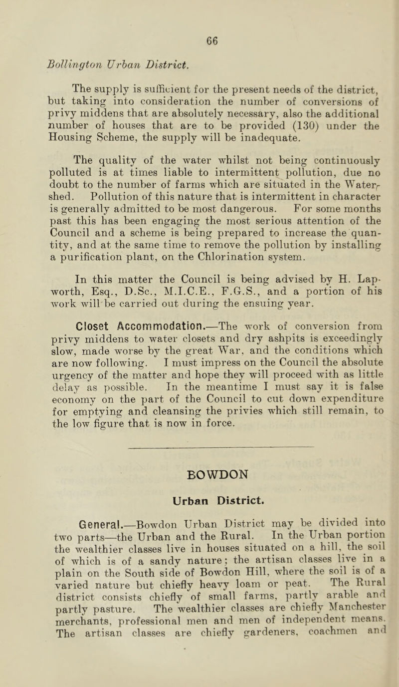 BoUinyton Urhan District. The supply is sufficient for the present needs of the district, but taking into consideration the number of conversions of privy middens that are absolutely necessary, also the additional number of houses that are to be provided (130) under the Housing Scheme, the supply will be inadequate. The quality of the water whilst not being continuously polluted is at times liable to intermittent pollution, due no doubt to the number of farms which are situated in the Waterr shed. Pollution of this nature that is intermittent in character is generally admitted to be most dangerous. For some months past this has been engaging the most serious attention of the Council and a scheme is being prepared to increase the quan- tity, and at the same time to remove the pollution by installing a purification plant, on the Chlorination system. In this matter the Council is being advised by H, Lap- worth, Esq,, D.Sc,, M.I.C.E., F.G.S., and a portion of his work will'be carried out during the ensuing year. Closet Accommodation.—The work of conversion from privy middens to water closets and dry ashpits is exceedingly slow, made worse by the great War, and the conditions which are now following. I must impress on the Council the absolute urgency of the matter and hope they will proceed with as little delay as possible. In the meantime I must say it is false economy on the part of the Council to cut down expenditure for emptying and cleansing the privies which still remain, to the low figure that is now in force. BOWDON Urban District. General.—Bowdon Urban District may be divided into two parts—the Urban and the Rural. In the Urban portion the wealthier classes live in houses situated on a hill, the soil of which is of a sandy nature ; the artisan classes live in a plain on the South side of Bowdon Hill, where the soil is of a varied nature but chiefly heavy loam or peat. The Rural district consists chiefly of small farms, partly arable and partly pasture. The wealthier classes are chiefly Manchester merchants, professional men and men of independent means. The artisan classes are chiefly gardeners, coachmen and