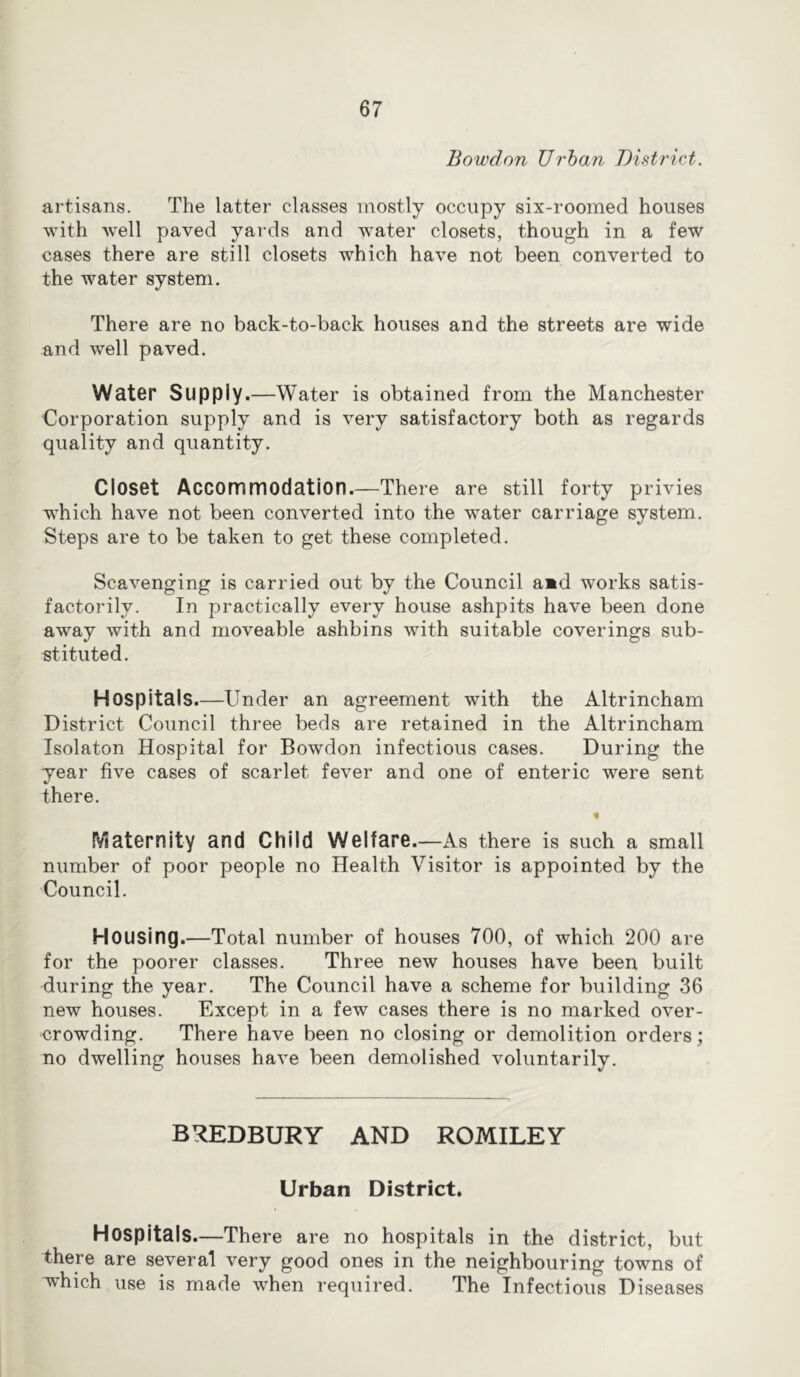 Bowdon Urban District. artisans. The latter classes mostly occupy six-roomed houses with well paved yards and water closets, though in a few cases there are still closets which have not been converted to the water system. There are no back-to-back houses and the streets are wide and well paved. Water Supply.—Water is obtained from the Manchester Corporation supply and is very satisfactory both as regards quality and quantity. Closet Accommodation.—There are still forty privies which have not been converted into the water carriage system. Steps are to be taken to get these completed. Scavenging is carried out by the Council a»d works satis- factorily. In practically every house ashpits have been done away with and moveable ashbins with suitable coverings sub- stituted. Hospitals.—Under an agreement with the Altrincham District Council three beds are retained in the Altrincham Isolaton Hospital for Bowdon infectious cases. During the year five cases of scarlet fever and one of enteric were sent there. « IViaternity and Child Welfare.—As there is such a small number of poor people no Health Visitor is appointed by the Council. Housing.—Total number of houses 700, of which 200 are for the poorer classes. Three new houses have been built during the year. The Council have a scheme for building 36 new houses. Except in a few cases there is no marked over- crowding. There have been no closing or demolition orders; no dwelling houses have been demolished voluntarily. BREDBURY AND ROMILEY Urban District. Hospitals—There are no hospitals in the district, but there are several very good ones in the neighbouring towns of which use is made when required. The Infectious Diseases