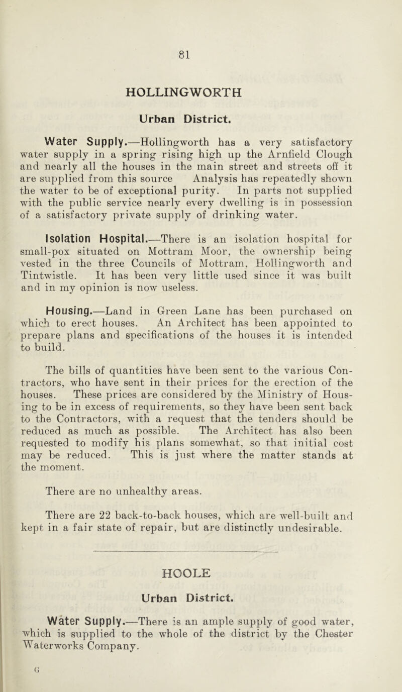 HOLLINGWORTH Urban District. Water Supply.—Hollingworth has a very satisfactory water supply in a spring rising high up the Arnfield Clough and nearly all the houses in the main street and streets off it are supplied from this source Analysis has repeatedly shown the water to be of exceptional purity. In parts not supplied with the public service nearly every dwelling is in possession of a satisfactory private supply of drinking water. Isolation Hospital.—There is an isolation hospital for small-pox situated on Mottram Moor, the ownership being vested in the three Councils of Mottram, Hollingworth and Tintwistle. It has been very little used since it was built and in my opinion is now useless. Housing.—Land in Green Lane has been purchased on which to erect houses. An Architect has been appointed to prepare plans and specifications of the houses it is intended to build. The bills of quantities have been sent to the various Con- tractors, who have sent in their prices for the erection of the houses. These prices are considered by the Ministry of Hous- ing to be in excess of requirements, so they have been sent back to the Contractors, with a request that the tenders should be reduced as much as possible. The Architect has also been requested to modify his plans somewhat, so that initial cost may be reduced. This is just where the matter stands at the moment. There are no unhealthy areas. There are 22 back-to-back houses, which are well-built and kept in a fair state of repair, but are distinctly undesirable. HOOLE Urban District. Water Supply.—There is an ample supply of good water, which is supplied to the whole of the district by the Chester Waterworks Company. G